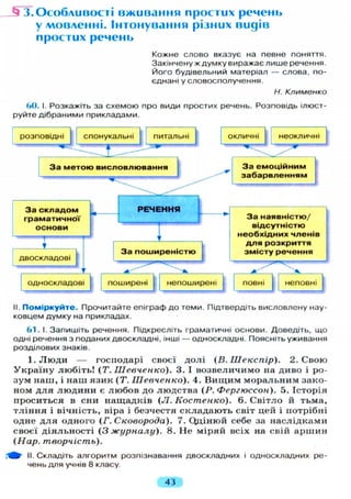 JTT.Особливості вживання простих речень
у мовленні. Інтонування різних видів
простих речень
Кожне слово вказує на певне поняття.
Закінчену ж думку виражає лише речення.
Його будівельний матеріал — слова, по-
єднані у словосполучення.
Н. Клименко
60. І. Розкажіть за схемою про види простих речень. Розповідь ілюст-
руйте дібраними прикладами.
II. Поміркуйте. Прочитайте епіграф до теми. Підтвердіть висловлену нау-
ковцем думку на прикладах.
61. І. Запишіть речення. Підкресліть граматичні основи. Доведіть, що
одні речення з поданих двоскладні, інші — односкладні. Поясніть уживання
розділових знаків.
І . Л ю д и — господарі своєї д о л і ( В . Ш е к с п і р ) . 2. С в о ю
У к р а ї н у л ю б і т ь ! ( Т . Шевченко). 3. І в о з в е л и ч и м о на д и в о і ро-
з у м н а ш , і н а ш я з и к (Т. Шевченко). 4. В и щ и м м о р а л ь н и м зако-
ном д л я л ю д и н и є л ю б о в до л ю д с т в а (Р. Фергюссон). 5. І с т о р і я
п р о с и т ь с я в сни н а щ а д к і в (JI. Костенко). 6. С в і т л о й т ь м а ,
т л і н н я і в і ч н і с т ь , віра і безчестя с к л а д а ю т ь світ цей і потрібні
одне д л я о д н о г о (Г. Сковорода). 7. Ощінюй себе за н а с л і д к а м и
своєї д і я л ь н о с т і (3 журналу). 8. Н е м і р я й всіх на свій а р ш и н
(Нар. творчість).
Щ- II. Складіть алгоритм розпізнавання двоскладних і односкладних ре-
чень для учнів 8 класу.
43
 