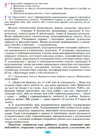 j II. Виконайте завдання за текстом.
1. Визначте стиль тексту.
2. Випишіть із тексту спільнокореневі слова. Виконайте їх розбір за
будовою.
3. Визначте розряд ужитих у тексті займенників.
І 66. Прочитайте текст. Сформулюйте призначення наданої інформації
• та її пізнавальну цінність. Порівняйте подану в тексті інформацію з
уже відомою вам. Що нового про стилістичні засоби синтаксису ви ді-
зналися?
Великі синтаксичні можливості мають синоніми простого
речення — ствердні й заперечні, розповідні, питальні й спо-
нукальні, односкладні й двоскладні, повні й неповні речення.
Вони забезпечують синтаксичну різноманітність тексту, його
виразність. Уживання повних і неповних речень зумовлене
сферою їх використання. Повні речення переважають у книж-
них стилях, а неповні — у розмовному.
Речення з однорідними, відокремленими членами найчасті-
ше вживаються в книжному мовленні. У діловому, науковому
і рідше в публіцистичному стилях вони використовуються для
передачі точного, логічного викладу думок, класифікації пред-
метів і явищ, виділення й уточнення їхніх суттєвих ознак тощо.
У художньому і зрідка в публіцистичному стилях однорідні й
відокремлені члени речення виражають емоційно-експресивне
забарвлення тексту, поєднання логічно несумісних понять,
створення контрастних картин, метафоричних порівнянь тощо
(З кн. «Культура мови і стилістика»).
67. І. Прочитайте тексти Визначте стиль кожного тексту. Обґрунтуйте
свою думку.
1. «Дорогий Дмитре, ну от тобі вже й сімнадцять... Бери від
кожної пори свого життя те, що воно пропонує тобі. Вимагати
од часу не мудро і не гідно. А л е і не пливи за течією. Тобто, ви-
бравши тверді орієнтири, що таке добро і що зло, виростай у
їхньому полі, аби по ньому все тобі скристалізувалося... Ідеал
є один — добра і справедливості, чесності й любові. Іншого,
мабуть, немає. Щ е додам — ідеал краси» (3 листа В. Стуса до
сина).
2. У підлітковому віці відзначається виразне спрямування
свідомості на самого себе. Усвідомлення себе особистістю відбу-
вається в підлітка, передусім, внаслідок спілкування з ровесни-
ками. Саме спілкування є одним із провідних видів діяльності
в підлітковому віці. Самопізнання, виокремлення і зіставлення
свого « я » з іншими особами створюють умови для самовдоскона-
лення особистості.
Підліток, оцінюючи свої здібності, успіхи, зовнішню при-
вабливість, моральну сутність, соціальну роль у колективі, не-
46
 