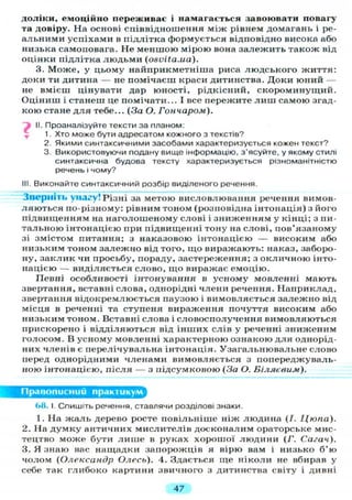 доліки, емоційно переживає і намагається завоювати повагу
та довіру. На основі співвідношення між рівнем домагань і ре-
альними успіхами в підлітка формується відповідно висока або
низька самоповага. Не меншою мірою вона залежить також від
оцінки підлітка л ю д ь м и (osvita.ua).
3. Може, у цьому найприкметніша риса людського життя:
доки ти дитина — не помічаєш краси дитинства. Доки юний —
не вмієш цінувати дар юності, рідкісний, скороминущий.
Оціниш і станеш це помічати... І все пережите л и ш самою згад-
кою стане д л я тебе... (За О. Гончаром).
) II. Проаналізуйте тексти за планом:
1. Хто може бути адресатом кожного з текстів?
2. Якими синтаксичними засобами характеризується кожен текст?
3. Використовуючи подану вище інформацію, з'ясуйте, у якому стилі
синтаксична будова тексту характеризується різноманітністю
речень і чому?
III. Виконайте синтаксичний розбір виділеного речення.
Зверніть увагу! Різні за метою висловлювання речення вимов-
ляються по-різному: рівним тоном (розповідна інтонація) з його
підвищенням на наголошеному слові і зниженням у кінці; з пи-
тальною інтонацією при підвищенні тону на слові, пов'язаному
зі змістом питання; з наказовою інтонацією — високим або
низьким тоном залежно від того, що виражають: наказ, заборо-
ну, заклик чи просьбу, пораду, застереження; з окличною інто-
нацією — виділяється слово, що виражає емоцію.
Певні особливості інтонування в усному мовленні мають
звертання, вставні слова, однорідні члени речення. Наприклад,
звертання відокремлюється паузою і вимовляється залежно від
місця в реченні та ступеня вираження почуття високим або
низьким тоном. Вставні слова і словосполучення вимовляються
прискорено і відділяються від інших слів у реченні зниженим
голосом. В усному мовленні характерною ознакою для однорід-
них членів є перелічувальна інтонація. Узагальнювальне слово
перед однорідними членами вимовляється з попереджуваль-
ною інтонацією, після — з підсумковою (За О. Біляєвим).
Правописний практикум
68. І. Спишіть речення, ставлячи розділові знаки.
1. На ж а л ь дерево росте повільніше ніж людина (І. Цюпа).
2. На д у м к у античних мислителів досконалим ораторське мис-
тецтво може бути л и ш е в руках хорошої людини (Г. Сагач).
3. Я знаю вас нащадки запорожців я вірю вам і низько б'ю
чолом (Олександр Олесь). 4. Здається ще ніколи не вбирав у
себе так глибоко картини звичного з дитинства світу і дивні
47
 