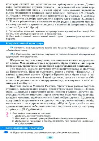 контури схожої на велетенського тріснутого дзвона Дівич-
гори розчахненої крутим узвозом і верстований старими вер-
бами Чумацький ш л я х і схилі кручі посмуговані червоною
білою блакитною глинами наче розписні глечики (В. Дрозд),
о. Людські стосунки це обмін цінностями (І. Томан). 6. Добром
сину платять за добро заступаючи дорогу злу і кривді (/. Цюпа).
7. Т і л ь к и рідне слово виплекане твоїм родом і народом має та-
ємничу здатність тримати людину в повноті її історичного й ду-
ховного буття (І. Драч).
II. Прочитайте записані речення, дотримуючись відповідної інтонації. По-
ясніть, чим ускладнені речення і з якою метою.
III. Виконайте повний синтаксичний аналіз одного речення (за власним ви-
бором).
Комунікативний практикум
69. Поясніть, як ви розумієте вислів Іржі Томана: Людські стосунки — це
обмін цінностями.
70. і. Прочитайте, виділяючи паузами та зміною інтонації відокремлені
другорядні члени речення.
Обережно гортала сторінки, поглинаючи кожне надрукова-
не слово. Моє знайомство з журналом було ніжним, як перше
побачення, трепетним, як перший сором'язливий поцілунок.
Так сталося, що мені потрібно було їхати у справах із Полтави
до Кременчука. Щ о б не сумувати, взяла з собою «Березіль*. У
вагоні швидкого потяга «Харків-Кременчук» було тихо й за-
тишно. Ніхто не заважав. І мені здалося, що я не читаю, а ніби
повністю розчинилася в надрукованому, поєднуючи в пам'яті
минуле і майбутнє ...
Ковтала поезію М и к о л и Рачука. Тремтячою рукою гортала
сторінки, затамувавши подих, ледве стримувала емоції... Проза
Олесі Шепітько і фрагменти нової повісті Галини Пагутяк на-
стільки глибоко змістовні, що я змушена була час від часу від-
кладати часопис, щоб осмислити їхні добірні думки. Ці десять
аркушиків я прочитала на одному подиху, намагаючись не від-
волікатися і не відривати погляду. «Що ж буде д а л і ? » — по-
думки запитувала себе, машинально гортаючи кожну наступну
сторінку... (3. Гурбанова).
Виконайте завдання за текстом.
1 Доберіть до тексту заголовок.
2. Виконайте повний пунктуаційний аналіз виділеного речення.
3. Добираючи приклади з тексту, розкажіть про правопис часток не і
ні з дієсловами.
Комунікативний практикум^
III. Підготуйте огляд статей одного з українських часописів.
48
 