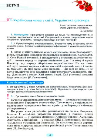 В С Т У П
М 1.Українська мова у світі. Українська діаспора
І там, де звучить рідна мова,
Живе український народ.
В. Сосюра
1. Поміркуйте. Прочитайте епіграф до теми. Чи погоджуєтеся ви з
думкою, висловленою поетом? Сформулюйте власні твердження щодо
порушеної проблеми, наводячи приклади з історії, географії.
2. І. Прокоментуйте висловлювання. Визначте тему й основну думку
кожного з них. Випишіть найважливішу інформацію з кожного висловлю-
вання.
1. Мова є вмістилищем усього сутнісного, вона безпарамет-
рісна, кордони її ніколи не збігаються з географією (77. Мовчан).
2. Світ Божий великий, і складається з окремих народів чи на-
цій, і кожен народ — окреме закінчене ціле. І в тому й краса
Всесвіту, що народи зберігають окремішність. Як на пиш-
ній луці кожна окрема квітка має свій окремий колір і запах
(І. Огієнко). 3. Д л я мене мови народів — як зорі на небі. Я не
хотів би, щоб усі зорі злилися в одну величезну, на півнеба, зір-
ку. Д л я цього є сонце. Хай сяють і зорі. Хай у кожної людини
буде своя зірка ( Р . Гамзатов).
Комунікативний практикум
II Об'єднайтесь у пари. Оберіть за бажанням роль журналіста або рес-
пондента (того, у кого беруть інтерв'ю). Журналісти пропонують три-
чотири запитання за висловлюваннями.
? 3. І. Прочитайте текст. Випишіть ключові слова.
Сучасна українська літературна мова — це одна з високороз-
винених мов Європи та всього світу. Її вивчають у національно-
культурних товариствах інших країн, у найкращих світових
університетах.
Це рідна мова українців, розкиданих по світах. Зокрема,
більше 1 мільйона українців проживає в Канаді, понад
5 мільйонів — у країнах Західної і Східної Європи, Америки,
Австралії, 7 мільйонів — у країнах С Н Д і Прибалтики, зокрема
4 мільйони у Російській Федерації. За кількістю носіїв україн-
ська мова є другою після мови російської у сім'ї слов'янських
мов ( Л . Бондарчук).
4
 