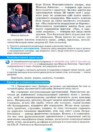 буде більш безкорисливого лікаря, ніж
Микола А м о с о в » , — говорять про нього
його колеги і приятелі. За своє життя він
прооперував понад 50 тисяч осіб і жод-
ного разу не дозволив собі взяти навіть
скромного подарунка. Він навіть повісив
біля входу до свого інституту оголошен-
ня: «Від пацієнтів подарунки не беремо».
Можливість урятувати життя була д л я
нього справжнім щастям. « Т а к , я щас-
лива л ю д и н а » , — говорив він іноді своїм
Микола Амосов друзям. Х о ч багатьом його підлеглим так
не здавалося. Вони просто не знали, що
під суворою маскою ховалася щира, добра, вразлива, нескін-
ченно безкорислива людина (О. Омельченко).
II. Поясніть уживання розділових знаків у реченнях тексту.
III. Проведіть дослідження. Поясніть мету використання в тексті речень
з однорідними членами. Що втратить текст, якщо опустити в ньому одно-
рідні члени речення?
Комунікативний практикум
IV. Ознайомтеся на сайтах Інтернету uk.wikipedia.org, cylib.iit.nau.edu.ua,
^ ^ greatukrainians.com.ua з інформацією про Миколу Амосова. Підготуйте
повідомлення з теми «Людина, яка дарувала життя».
73. Складіть і запишіть речення з поданими словами таким чином, щоб
в одному випадку вони виконували роль вставних слів, а в іншому — членів
речення.
Здається, може, видно, кажуть, головне.
Кроки до успішного спілкування
74. І. Прочитайте текст. Доберіть заголовок, що відповідав би темі чи
основній думці. Аргументуйте свій вибір. Визначте стиль тексту.
Ми говоримо висловленнями (реченнями). Прикметою ре-
чення як найменшої комунікативної одиниці мови є інтона-
ція, якій як виражальному засобові належить дуже важлива
роль. Наприклад, репліку Дякую/ можна вимовити рвучко або
стримано, м ' я к о або грубо, тепло або холодно, сором'язливо
або безпардонно, відкрито або скрадливо. Я к щ о вона прозву-
чить іронічно, глузливо, єхидно, то така інтонація справить
на адресата сильніше враження, ніж сам зміст слова дякую.
Інтонація — явище фонетично складне. Кожен з її компонен-
тів має своє функціональне призначення у вираженні змісту
мовлення, емоційного стану мовця, досягненні комунікативної
мети, отже, належить до сфери культури й етикетності мовлен-
ня (За Я. Радевичем Винницьким).
50
 