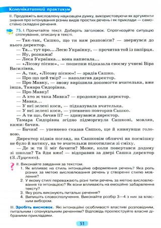 Комунікативний практикум
II. Продовжіть висловлену науковцем думку, використовуючи як аргументи
знання про інтонування різних видів простих речень і як приклади — само-
стійно складені речення.
75. І. Прочитайте текст. Доберіть заголовок. Спрогнозуйте ситуацію
спілкування, описану в тексті.
— Так-так, Сашко, що ти нам розповіси? — звернувся до
нього директор.
— Та... тут про... Л е с ю Українку, — прочитав той із папірця.
— Ну, розкажи!
— Леся Українка... вона написала...
— «Лісову пісню», — пошепки підказала своєму учневі Віра
Василівна.
— А , так, «Лісову пісню»! — зрадів Сашко.
— Про що цей твір? — наполягав директор.
— Про Мавку, — знову вирішила допомогти вчителька, вже
інша, Тамара Сидорівна.
— Про Мавку!
— А хто ж така Мавка? — продовжував директор.
— Мавка...
— У неї зелені коси, — підказувала вчителька.
— У неї зелені коси, — упевнено повторив Сашко.
— А ти що, бачив її? — здивувався директор.
Тамара Сидорівна згідно підморгнула Сашкові, мовляв,
кажи: бачив.
— Бачив! — упевнено сказав Сашко, ще й кивнувши голо-
вою.
Директор підвів погляд, на Сашковім обличчі на посмішку
не було й натяку, на те вчительки покотилися зі сміху.
— Де ж ти її міг бачити? Може, коли повертався додому
зі школи? Та йди вже! — відправив за двері Сашка директор
(3. Луценко).
II. Виконайте завдання за текстом.
1. Як впливає на стиль інтонаційне оформлення речень? Яка роль
різних за метою висловлювання речень у створенні стилю мов-
лення?
2. У якому стилі переважають різні типи речень за метою висловлю-
вання та інтонацією? Як вони впливають на емоційне забарвлення
тексту?
3. Яку роль виконують питальні речення?
4. Випишіть словосполучення. Виконайте розбір 3 — 4 з них за влас-
ним вибором.
III. Зробіть висновок. Які інтонаційні особливості властиві розповідним,
питальним і спонукальним реченням? Відповідь проілюструйте власне ді-
браними прикладами.
?•
51
 