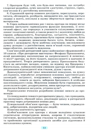7. Оратором буде той, хто будь-яке питання, що потребує
словесної розробки, зуміє викласти «доступно, струнко, гарно,
пам'ятливо й у достойному виконанні» .
8. Справжній оратор повинен дослідити, переслухати, пере-
читати, обговорити, розібрати, виправити все, що трапляється
людині в житті, оскільки в ньому обертається оратор і воно є
матеріалом.
9. Серед найважливіших рис і вмінь оратора на перше місце
повинна виступати гармонізуюча функція мовлення, її есте-
тичний ефект, що породжує в учасників спілкування задово-
лення і позитивні емоції, а також ревність і захоплену любов до
справи; добродушність, благородство, лагідність, поштивість,
чесність, досконалість; прагнення бути гарною людиною, бути
достойною людиною; намагання багато чути, бачити, осмис-
лювати і засвоювати; бути всебічно освіченим; висловлювати
думку доладно і з достоїнством; мати м'який голос, скромний
вираз обличчя, ласкавість мовлення.
Слов'янський риторичний ідеал найповніше сформований у
10 книгах «Про риторичне мистецтво» Феофана ГІрокоповича,
який насамперед наголошував на патріотичності й почеснос-
ті місії* оратора, на його таланті, наполегливості в навчанні й
працьовитості. Теорія риторичного ідеалу ІІроконовича базу-
ється на античних засадах, однак, на відміну від Цицерона і
Квінтиліана, найважливішим умінням оратора вчений вважає
дотримання відповідності між стилем, ділом і часом.
Давньоукраїнський ідеал мовленнєвої поведінки, на думку
дослідників, передбачає дотримання основних християнських
заповідей: лагідності, покірливості, смиренності, любові до
ближнього, поваги до нього, заборони брехливого й особливо
наклепницького слова. Мовлення повинне бути стриманим, не
дозволялися крик, роздратування, вияв презирства, гріховним
вважалося бажання засудити, усіляка хула*.
Українськими вченими розроблено основні вимоги до про-
мовців:
1) сповідування певного риторичного ідеалу, тих принципів,
що визначають обраний ідеал, реалізація ідеалу в риторичній
практиці через дотримання певних рис;
2) моральний обов'язок оратора — бути чесним, справедли-
вим, доброчинним, відкритим для людей;
3) висока освіченість оратора;
4) обов'язковим для оратора є вільне володіння сучасною
українською літературною мовою, зокрема її стилістичною
системою, функціональними стилями та жанрами, способами
та прийомами організації художніх засобів для підготовки й
виголошення промов;
53
 