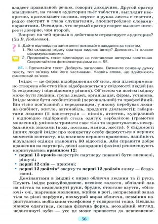 владеет правильной речью, говорит доходчиво. Другой оратор
опаздывает, на глазах аудитории пьёт таблетки, выглядит нео-
прятно, притопывает ногами, вертит в руках листы с текстом,
редко смотрит в глаза слушателям, злоупотребляет словами-
паразитами. Очевидно, что первый оратор скорее вызовет инте-
рес и доверие, чем второй.
Вопрос: на чей призыв к действиям отреагирует аудитория?
(За В. Кобзевою).
"Ъ II. Дайте відповіді на запитання і виконайте завдання за текстом.
1. Які складові іміджу оратора виділяє автор? Доповніть їх власне
сформульованими.
2. Продовжіть текст відповіддю на поставлене автором запитання.
Скористайтеся фотоілюстраціями на с. 55.
81. І. Прочитайте текст. Доберіть заголовок. Визначте основну думку
тексту, тип зв'язку між його частинами. Назвіть слова, що здійснюють
смисловий зв'язок.
Імідж — це форма відображення об'єкта, яка цілеспрямова-
но створена або стихійно відображається у свідомості людей (на
їх свідомому і підсвідомому рівнях). Об'єктом чи носієм іміджу
може бути людина, група людей, організація, фірма, установа.
Імідж може бути особистісний (персональний) та професійний.
Він тісно пов'язаний з середовищем, у якому перебуває люди-
на (кабінет, житло, автомобіль, продукти діяльності); габари-
тами людини (її конституція — пікнік, атлетик, худорлявий
і відповідно підібраний стиль одягу); вербалікою (грамотне
мовлення); умінням тримати своє тіло та користуватись невер-
бальними знаками (поза, постава, міміка, жести). У свідомості
інших людей імідж про конкретну особу формується з перших
моментів контакту, під впливом першого враження, надійність
візуальної оцінки становить 80 відсотків. Аби справити добре
враження на партнера, деякі закордонні фахівці рекомендують
користуватись правилом 12:
• перші 12 кроків назустріч партнеру повинні бути впевнені,
рішучі;
• перші 12 слів — приємні;
• перші 12 дюймів* зверху та перші 12 дюймів знизу — бездо-
ганні.
Домінантами в іміджі є вираз обличчя людини та її руки.
Псують імідж розкуйовджене, несвіже волосся, облізлий лак
на нігтях та недоглянуті руки, брудне, стоптане взуття, «біга-
ючі» очі, жаргонне мовлення, жуйка в роті, неприємний запах
тіла та різкі парфуми, похмурий вираз обличчя, невміння ко-
ристуватись мобільним телефоном у товаристві тощо. Невдала
манера одягатися, погана фізична форма, неохайний вигляд,
недоглянуті зуби — усе це може призвести до невпевненос-
56
 