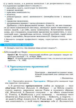 ті у своїх силах, а в деяких випадках і до депресивного стану.
Складовими професійного іміджу є:
• ансамбль одягу, аксесуари та макіяж;
• хороші манери;
• приємна зовнішність;
• візитка;
• демонстрація своєї впевненості (невербалікою і мовлен-
ням);
• грамотне мовлення;
• дотримання правил і засад ділового етикету.
Дрібниць у його формуванні немає. А д ж е те, як ми ставимо-
ся до свого зовнішнього вигляду, засвідчує наше ставлення і до
інших людей, і до себе, нашу самооцінку. Ключовими чинни-
ками, які створюють позитивне враження на присутніх, є: еле-
гантний одяг, приваблива зачіска, тонкий макіяж, гарні аксе-
суари і, звичайно, бездоганне мовлення (О. Лавриненко).
II. Визначте складові професійного іміджу, користуючись поданим тек-
стом.
Комунікативний практикум
III. Складіть пам'ятку «Що формує імідж ділової Л Ю Д И Н И ? » .
Бібліографічне бюро
Сагач Г. М. Риторика: Навчальний посібник для середніх і вищих на-
вчальних закладів — К : Ін Юре, 2000.
М е ш Г. 10 уроків ораторської майстерності тим, хто вчиться виступати
публічно. — К., 1993.
4. Удосконалення правописної
грамотності
Пунктуація — важливий інструмент мови.
Кожний розділовий знак завжди має свій
смисл.
/. Вихованець
82. І. Прочитайте речення. Пригадайте. Обґрунтуйте вживання тире
між підметом і присудком.
1. З дитинства прищеплювати любов до природи — наш
обов'язок (Остап Вишня). 2. « К о б з а р » — це Біблія україн-
ського народу, виражена мислю Генія в художніх образах
( М . Міщенко). 3. Людські стосунки — це обмін цінностями
(/. Томан). 4. Найбільша з усіх таємниць — таємниця твого
обличчя (Д. Гіавличко). 5. Молодість — буйність, а старість —
не радість (Нар. творчість). 6. Рідна мова — найбільша духо-
вна коштовність, у якій народ звеличус себе (/. Вихованець).
57
 