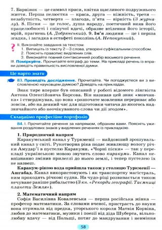 7. Барвінок — це символ краси, квітка щасливого подружнього
життя. Перша пелюстка — краса, друга — ніжність, третя —
незабутність, четверта — злагода, п'ята — вірність (3 журна
лу). 8. Пісня — це голос, душа народу, поетичний вияв його
працелюбності і співучої вдачі, образне втілення його історії,
мрій, прагнень (А. Добрянськии). 9. Ім'я людини — це і перша
згадка, і загадка в естафеті поколінь (А. Непокупний).
і II. Виконайте завдання за текстом
1. Випишіть із тексту 2 — 3 слова, утворені суфіксальним способом.
2. Поясніть правопис виділених слів.
3. Виконайте повний синтаксичний розбір восьмого речення
III. Поміркуйте. Прочитайте епіграф до теми. На прикладі речень із впра-
ви доведіть правильність висловленої думки
Це варто знаги
Щ- 83. Проведіть д о с л і д ж е н н я . Прочитайте. Чи погоджуєтеся ви з ви-
словленою науковцем думкою? Доведіть на прикладах.
Знак тире вперше був описаний у роботі відомого лінгвіста
Антона Олексійовича Барсова. Він називав цей знак «мовчан-
ка» і стверджував, що вона «розпочате мовлення перериває або
зовсім, або на деякий час д л я підготовки читача до якогось над-
звичайного або неочікуваного слова чи дії згодом».
Складаймо професійне портфоліо
84. І. Прочитайте речення за напрямом, обраним вами. Поясніть ужи-
вання розділових знаків у виділених реченнях із прикладкою.
1. Природничий напрям
Каракумський канал у Туркменії — найдовший зрошуваль-
ний канал у світі. Рукотворна ріка подає ж и в л ю щ у вологу річ-
ки А м у д а р ' ї в пустелю Каракуми. « Ч о р н і піски» — так у пере-
кладі українською мовою звучить слово каракуми. Канал не-
впізнанно змінив прилеглі до нього землі, і тепер пустелею їх
не назвеш.
Каракум-рікою вода прийшла також у столицю Туркменії —
Ашгабад. Канал використовують і як транспортну магістраль,
ним проходять річкові судна. На чудо-ріці розвивається також
нечуване раніше рибальство ( 3 кн. «Рекорди географії. Таємниці
планети Земля»).
2. Математичний напрям
Софія Василівна Ковалевська — перша російська жінка —
професор математики. За словами вченої, пристрасть до науки
вона отримала від предка, угорського короля Матвія Корвіна,
любов до математики, музики і поезії від діда Шуберта, вільно-
любну вдачу — від П о л ь щ і , потяг до мандрування і невміння
58
 