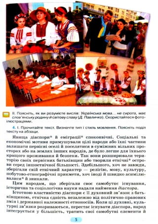 і II. Поясніть, як ви розумієте вислів: Українська мова... не сирота, має
слов'янську родину й світову славу (Д. Павличко). Скористайтеся фото-
ілюстраціями.
4. І. Прочитайте текст. Визначте тип і стиль мовлення. Поясніть поділ
тексту на абзаци.
Явища діаспори* й еміграції* споконвічні. Соціальні та
економічні мотиви примушували цілі народи або їхні частини
залишати первісні оселі й поселятися в суміжних вільних про-
сторах або на землях інших народів, де було легше для їхнього
кращого проживання й безпеки. Так вони розширювали тери-
торію своїх первісних батьківщин або творили етнічні* остро-
ви серед іншоетнічної більшості. Здебільшого, хоч не завжди,
зберігали свій етнічний характер — релігію, мову, культуру,
побутово-етнографічні прикмети, хоч іноді й швидко асимілю-
валися* й зникали.
Цим народам, що зберігали своє самобутнє існування,
історична та соціологічна науки надали наймення діаспора.
Істотною властивістю діаспори є її духовний зв'язок з бать-
ківщиною, етнічна єдність незалежно від політично-правових
змін і державної належності етноносіїв. Коли ці духовні, куль-
турні зв'язки розриваються, перестає існувати діаспора, народ
інтегрується у більшість, тратить свої самобутні елементи й
5
 