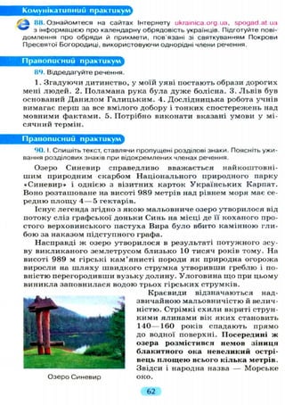 Комунікативний практикум
^ f c 88. Ознайомтеся на сайтах Інтернету ukrainica.org.ua, spogad.at иа
з інформацією про календарну обрядовість українців. Підготуйте пові-
домлення про обряди й прикмети, пов'язані зі святкуванням Покрови
Пресвятої Богородиці, використовуючи однорідні члени речення.
Правописний практикум
84. Відредагуйте речення.
1. Згадуючи дитинство, у моїй уяві постають образи дорогих
мені людей. 2. Поламана рука була дуже болісна. 3. Львів був
оснований Данилом Галицьким. 4. Дослідницька робота учнів
вимагає перш за все вмілого добору і тонких спостережень над
мовними фактами. 5. Потрібно виконати вказані умови у мі-
сячний термін.
Правописний практикум
90. І. Спишіть текст, ставлячи пропущені розділові знаки. Поясніть ужи-
вання розділових знаків при відокремлених членах речення.
Озеро Синевир справедливо вважається найкоштовні-
шим природним скарбом Національного природного парку
«Синевир» і однією з візитних карток Українських Карпат.
Воно розташоване на висоті 989 метрів над рівнем моря має се-
редню п л о щ у 4 — 5 гектарів.
Існує легенда згідно з якою мальовниче озеро утворилося від
потоку сліз графської доньки Синь на місці де її коханого про-
стого верховинського пастуха Вира було вбито камінною гли-
бою за наказом підступного графа.
Насправді ж озеро утворилося в результаті потужного зсу-
ву викликаного землетрусом близько 10 тисяч років тому. На
висоті 989 м гірські кам'янисті породи як природна огорожа
виросли на ш л я х у швидкого струмка утворивши греблю і по-
вністю перегородивши вузьку долину. Улоговина що при цьому
виникла заповнилася водою трьох гірських струмків.
Краєвиди відзначаються над-
звичайною мальовничістю й велич-
ністю. Стрімкі схили вкриті струн-
кими ялинами вік яких становить
140—160 років спадають прямо
до водної поверхні. Посередині ж
озера розмістився немов зіниця
блакитного ока невеликий острі-
вець п л о щ е ю всього кілька метрів.
Звідси і народна назва — Морське
Озеро Синевир око.
62
 