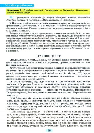 Читайте українською
КонцевичЄ. Голубині пастелі. Оповідання. — Тернопіль: Навчальна
книга: Богдан, 2009.
98.1. Прочитайте анотацію до збірки оповідань Євгена Концевича
«Голубині пастелі» й оповідання «Пташині торги» з цієї збірки.
У Концевичів біля входу до оселі висить репродукція картини із зо-
браженням льоту голубів. « Т о симфонія », — каже Євген про голубине
дійство в небесах. Такою симфонією, перекладеною на слова, є його
« Голубині пастелі».
Голуби в автора є дуже прозорими символами людей, бо й т у т ма-
ють місце саможертовна любов і вірність, що ведуть до перемоги над
смертю, протилежність небезпечної д л я спокою сміливості й так само
небезпечної спокійної зажерливості, лицемірство грубої та амораль-
ної фізичної сили. Голуби — настільки дивна стихія, що крізь при-
зму спілкування з ними навіть проблема спадковості поколінь постає
в незвичному ракурсі, коли справа переходить не від батька до сина,
а навпаки.
П Т А Ш И Н І Т О Р Г И
Л ю д и , люди, люди... Базар, як усякий базар великого міста,
аж кишить, гоготить живими барвами, рухом, гомоном — мов
безкрає вогнище...
Фруктовий ряд критих рундуків одтинає від цього нетривко-
го вогнища відокремлений острівець і тулить його до кута ого-
рожі, чоловік сто, може, і всі двісті — хто їх лічив... Щ о це за
люди, чим вони торгують і який зиск з того мають, — не всім те
дано знати, не всім розуміти.
А отой чоловік, що вдягнений в приношений формений
костюм і формений картуз невизначеного відомства, той, що
картинно обіклався пірамідами яблук, мов гармата ядрами-
к у л я м и на давній гравюрі, — знає, що то за люди. Він називає
їх дуже просто, бо знає, чим вони гендлюють і які бариші з того
мають...
Очі його час від часу вкрадаються на той острівець, нишпо-
рять там, скільки можуть сягнути, між людьми і тамтешнім
крамом, і вертаються до вершин своїх пірамід л и ш е тоді, коли
до них підходять покупці. А очі в нього м'які, лагідні й такі
добрі, аж солодкуваті.
І, можливо, саме тому — за його очі — в нього більше покуп-
ців, ніж у його сусіди, який теж вивершив, ще й вищі, яблуч-
ні піраміди, і теж з потугою на картинність. І яблука в нього
не гірші, ніж у сусіда в форменому картузі, а от більшість по-
купців минали його, певне, тому, що не мав він отієї сусідової
м'якості в очах, сусідових солодощів. Його ґлеюваті білки не
68
 