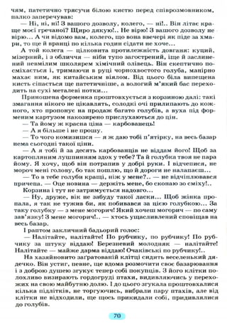 чям, патетично трясучи білою кистю перед співрозмовником,
палко заперечував:
— Ні, ні, ні! З вашого дозволу, колего, — ні!.. Він літає кра-
ще моєї гречаної? Щиро дякую!.. Не вірю! З вашого дозволу не
вірю... А чи відомо вам, колего, що вона ввечері як піде за хма-
ри, то ще й вранці по кілька годин сідати не хоче...
А той колега — цілковита протилежність довганя: куций,
мізерний, і з обличчя — ніби тупо загострений, іще й заслине-
ний невмілим школярем хімічний олівець. Він скептично по-
сміхається і, тримаючи в руці чорнохвостого голуба, манірно
махає ним, як китайським віялом. Від цього біла випещена
кисть сіпається ще патетичніше, а вологий м'який бас перехо-
дить на сухі металеві нотки...
Приношена форменка проштовхується з корзиною далі: такі
змагання нікого не цікавлять, солодкі очі прилипають до кож-
ного, хто пропонує на продаж багато голубів, а вуха під фор-
меним картузом накозирено прислухаються до цін.
— Та йому ж красна ціна — карбованець!
— А я більше і не прошу.
— То чого комизишся — я ж даю тобі п'ятірку, на весь базар
нема сьогодні такої ціни.
— А я тобі й за десять карбованців не віддам його! Щ о б за
картопляним лушпинням здох у тебе? Та й голубка твоя не пара
йому. Я хочу, щоб він потрапив у добрі руки. І відчепися, не
мороч мені голову, бо так пошлю, що й дороги не налапаєш...
— То в тебе голуби кращі, ніж у мене?.. — не відчіплювався
причепа. — Оце новина — держіть мене, бо сконаю зо сміху!..
Корзина і тут не затримується надовго...
— Ну, друже, вік не забуду такої ласки... Щоб жінка про-
пала, я так не тужив би, як побивався за цією голубкою... За
таку голубку — з мене могорич! Який хочеш могорич — по саму
зав'язку! З мене могорич!.. — хтось ущасливлений сповіщав на
весь базар.
І раптом закличний бадьорий голос:
— Налітайте, налітайте! По рубчику, по рубчику! По руб-
чику за штуку віддаю! Березневий молодняк — налітайте!
Налітайте — майже дарма віддаю! Очаківські по рубчику!..
На хазяйновито заґратованій клітці сидить веселенький дя-
дечко. Він устиг, певне, ще вдома розмочити своє базарювання
і з доброю душею згукує тепер собі покупців. З його клітки по-
лохливо визирають гордогруді птахи, видивляючись у перехо-
жих на свою майбутню долю. І до цього згукала проштовхалися
кілька підлітків, не торгуючись, вибрали пару птахів, але від
клітки не відходили, ще щось прикидали собі, придивлялися
до голубів.
70
 
