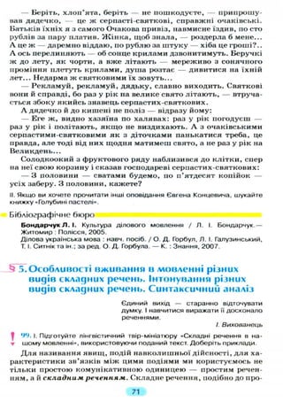 — Беріть, хлоп'ята, беріть — не пошкодуєте, — припрошу-
вав дядечко, — це ж серпасті-святкові, справжні очаківські.
Батьків їхніх я з самого Очакова привіз, навмисне їздив, по сто
рублів за пару платив. Жінка, щоб знала, — роздерла б мене...
А це ж — даремно віддаю, по рублю за штуку — хіба це гроші?..
А ось перелиняють — об сонце крилами дзвонитимуть. Беручкі
ж до лету, як чорти, а вже літають — мереживо з сонячного
проміння плетуть крилами, душа розтає — дивитися на їхній
лет... Недарма ж святковими їх зовуть...
— Рекламуй, рекламуй, дядьку, славно виходить. Святкові
вони й справді, бо раз у рік на велике свято літають, — втруча-
ється збоку якийсь знавець серпастих-святкових.
А дядечко й до кишені не поліз — відразу йому:
— Еге ж, видно хазяїна по халявах: раз у рік погодуєш —
раз у рік і політають, якщо не виздихають. А з очаківськими
серпастими-святковими як з діточками панькатися треба, це
правда, але тоді від них щодня матимеш свято, а не раз у рік на
Великдень...
Солодкоокий з фруктового ряду наблизився до клітки, спер
на неї свою корзину і сказав господареві серпастих-святкових:
— З половини — сватами будемо, по п'ятдесят копійок —
усіх заберу. З половини, кажете?
II. Якщо ви хочете прочитати інші оповідання Євгена Концевича, шукайте
книжку «Голубині пастелі».
Бібліографічне бюро
Бондарчук Л . І. Культура ділового мовлення / Л. І. Бондарчук.—
Житомир : Полісся, 2005.
Ділова українська мова : навч. посіб. / О. Д. Горбул, Л. І. Галузинський,
Т. І. Ситнік та ін.; за ред. О. Д. Горбула. — К. : Знання, 2007.
5. Особливості вживання в мовленні різних
видів складних речень. Інтонування різних
видів складних речень. Синтаксичний аналіз
Є Д И Н И Й В И Х І Д — старанно відточувати
думку. І навчитися виражати її досконало
реченнями.
/. Вихованець
^ 94. І. Підготуйте лінгвістичний твір-мініатюру «Складні речення в на-
• шому мовленні», використовуючи поданий текст. Доберіть приклади.
Д л я називання явищ, подій навколишньої дійсності, для ха-
рактеристики зв'язків між цими подіями ми користуємось не
тільки простою комунікативною одиницею — простим речен-
ням, а й складним реченням. Складне речення, подібно до про-
71
 