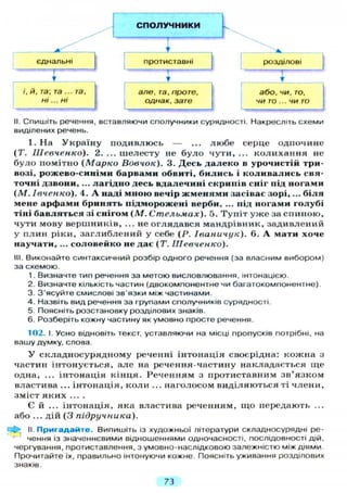 СПОЛУЧНИКИ
єднальні
/', й, та; та ... та,
Н І " Н І 1
проти ставні
Іг
розділові
але, та, проте,
однак, зате
 г
або, чи, то.
ЧИ то .. ЧИ то
II. Спишіть речення, вставляючи сполучники сурядності. Накресліть схеми
виділених речень.
1. На Україну подивлюсь — ... любе серце одпочине
(Т. Шевченко). 2. ... шелесту не було чути, ... колихання не
було помітно ( М а р к о Вовчок). 3. Десь далеко в урочистій три-
возі, рожево-синіми барвами обвиті, бились і коливались свя-
точні дзвони, ... лагідно десь вдалечині скрипів сніг під ногами
(М. Івченко). 4. А наді мною вечір жменями засівас зорі,... біля
мене арфами бринять підморожені верби, ... під ногами голубі
тіні бавляться зі снігом (М. Стельмах). 5. Тупіт уже за спиною,
чути мову вершників, ... не оглядався мандрівник, задивлений
у плин ріки, заглиблений у себе (Р. Іваничук). 6. А мати хоче
научати, ... соловейко не дає (Т. Шевченко).
III. Виконайте синтаксичний розбір одного речення (за власним вибором)
за схемою.
1. Визначте тип речення за метою висловлювання, інтонацією.
2. Визначте кількість частин (двокомпонентне чи багатокомпонентне).
3. З'ясуйте смислові зв'язки між частинами.
4. Назвіть вид речення за групами сполучників сурядності.
5. Поясніть розстановку розділових знаків.
6. Розберіть кожну частину як умовно просте речення.
102. І. Усно відновіть текст, уставляючи на місці пропусків потрібні, на
вашу думку, слова.
У складносурядному реченні інтонація своєрідна: кожна з
частин інтонується, але на речення-частину накладається ще
одна, ... інтонація кінця. Реченням з протиставним зв'язком
властива ... інтонація, коли ... наголосом виділяються ті члени,
зміст яких ....
Є й . . . інтонація, яка властива реченням, що передають ...
або ... дій (3 підручника).
II. Пригадайте. Випишіть із художньої літератури складносурядні ре-
чення із значеннєвими відношеннями одночасності, послідовності дій,
чергування, протиставлення, з умовно-наслідковою залежністю між діями
Прочитайте їх, правильно інтонуючи кожне. Поясніть уживання розділових
знаків.
73
 