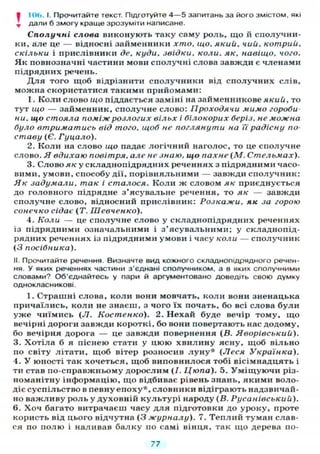 • 106. I. Прочитайте текст. Підготуйте 4 — 5 запитань за його змістом, які
^ дали б змогу краще зрозуміти написане.
Сполучні слова виконують таку саму роль, що й сполучни-
ки, але це — відносні займенники хто. що. який. чий. котрий,
скільки і прислівники де. куди, звідки, коли, як, навіщо, чого.
Як повнозначні частини мови сполучні слова завжди є членами
підрядних речень.
Д л я того щоб відрізнити сполучники від сполучних слів,
можна скористатися такими прийомами:
1. Коли слово що піддається заміні на займенникове який, то
тут що — займенник, сполучне слово: Проходячи мимо гороби-
ни, що стояла поміж розлогих вільх і білокорих беріз, не можна
було втриматись від того, щоб не поглянути на Ті радісну по-
ставу (Є. Гуцало).
2. Коли на слово що падає логічний наголос, то це сполучне
слово. Я вдихаю повітря, але не знаю, що пахне (М. Стельмах).
3. Слово як у складнопідрядних реченнях з підрядними часо-
вими, умови, способу дії, порівняльними — завжди сполучник:
Як задумали, так і сталося. Коли ж словом як приєднується
до головного підрядне з'ясувальне речення, то як — завжди
сполучне слово, відносний прислівник: Розкажи, як за горою
сонечко сідає (Т. Шевченко).
4. Коли — це сполучне слово у складнопідрядних реченнях
із підрядними означальними і з'ясувальними; у складнопід-
рядних реченнях із підрядними умови і часу коли — сполучник
(З посібника).
II. Прочитайте речення. Визначте вид кожного складнопідрядного речен-
ня. У яких реченнях частини з'єднані сполучником, а в яких сполучними
словами? Об'єднайтесь у пари й аргументовано доведіть свою думку
однокласникові.
1. Страшні слова, коли вони мовчать, коли вони зненацька
причаїлись, коли не знаєш, з чого їх почать, бо всі слова були
уже чиїмись (Л. Костенко). 2. Нехай буде вечір тому, що
вечірні дороги завжди короткі, бо вони повертають нас додому,
бо вечірня дорога — це завжди повернення {В. Яворівський).
3. Хотіла б я піснею стати у цюю хвилину ясну, щоб вільно
по світу літати, щоб вітер розносив л у н у * (Леся Українка).
4. У юності так хочеться, щоб виповнилося тобі вісімнадцять і
ти став по-справжньому дорослим (/. Цюпа). 5. У м і щ у ю ч и різ-
номанітну інформацію, що відбиває рівень знань, якими воло-
діє суспільство в певну епоху*, словники відіграють надзвичай-
но важливу роль у духовній культурі народу (В. Русанівський).
6. Хоч багато витрачаєш часу для підготовки до уроку, проте
користь від цього відчутна (3 журналу). 7. Теплий туман слав-
ся по полю і наливав балку по самі вінця, так що дерева по-
77
 