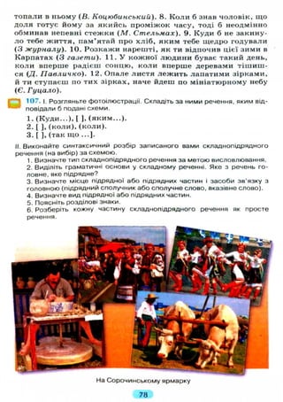 топали в ньому (В. Коцюбинський). 8. Коли б знав чоловік, що
доля готує йому за якийсь проміжок часу, тоді б неодмінно
обминав непевні стежки (М. Стельмах). 9. Куди б не закину-
ло тебе життя, пам'ятай про хліб, яким тебе щедро годували
(З журналу). 10. Розкажи нарешті, як ти відпочив цієї зими в
Карпатах (3 газети). 11. У кожної людини буває такий день,
коли вперше радієш сонцю, коли вперше деревами тішиш-
ся (Д. Павличко). 12. Опале листя лежить лапатими зірками,
й ти ступаєш по тих зірках, наче йдеш по мініатюрному небу
(Є. Гуцало).
107. і. Розгляньте фотоілюстрації. Складіть за ними речення, яким від-
— повідали б подані схеми.
1. (Куди...), [ ], (яким...).
2. [ ], (коли), (коли).
3. [ ], (так що ...].
II. Виконайте синтаксичний розбір записаного вами складнопідрядного
речення (на вибір) за схемою.
1. Визначте тип складнопідрядного речення за метою висловлювання.
2. Виділіть граматичні основи у складному реченні. Яке з речень го-
ловне, яке підрядне?
3. Визначте місце підрядної або підрядних частин і засоби зв'язку з
головною (підрядний сполучник або сполучне слово, вказівне слово).
4. Визначте вид підрядної або підрядних частин.
5. Поясніть розділові знаки.
6. Розберіть кожну частину складнопідрядного речення як просте
речення.
На Сорочинському ярмарку
78
 