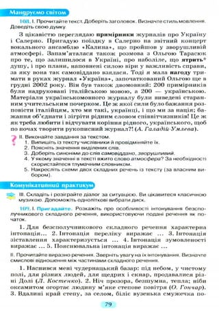 Мандруємо світом
108.1. Прочитайте текст. Доберіть заголовок. Визначтестильмовлення.
Доведіть свою думку
З цікавістю переглядаю примірники журналів про Україну
і Салерно. Пригадую поїздку в Салерно на звітний концерт
вокального ансамблю « К а л и н а » , що пройшов у зворушливій
атмосфері. Запам'яталася також розмова з Ольгою Тарасюк
про те, що залишилося в Україні, про наболіле, що ятрить'1'
душу, і про плани, наповнені силою віри у важливість справи,
за яку вона так самовіддано взялася. Тоді я мала нагоду три-
мати в руках журнал « У к р а ї н а » , започаткований Ольгою ще в
грудні 2002 року. Він був також двомовний: 200 примірників
були надруковані італійською мовою, а 200 — українською.
Матеріали українськомовного журналу були виведені старан-
ним учительським почерком. Це ж якої сили було бажання роз-
повісти італійцям, хто ми такі, українці, і що ми за нація; ба-
жання об'єднати і зігріти рідним словом співвітчизників! Це ж
як треба любити і відчувати коріння рідного, українського, щоб
по ночах творити рукописний журнал?! (А. Галадій-Умлева).
II. Виконайте завдання за текстом.
1. Випишіть із тексту числівники й провідміняйте їх.
2. Поясніть значення виділених слів.
3. Доберіть синоніми до слів самовіддано, зворушливий.
4. У якому значенні в тексті вжито слово атмосфера? За необхідності
скористайтеся тлумачним словником.
5. Накресліть схеми двох складних речень із тексту (за власним ви-
бором).
Комунікативний практикум^
III. Складіть і розіграйте діалог за ситуацією. Ви цікавитеся класичною
музикою. Допоможіть одноліткові вибрати диск.
109.1. Пригадайте. Розкажіть про особливості інтонування безспо-
лучникового складного речення, використовуючи подані речення як по-
чаток.
І . Д л я безсполучникового складного речення характерна
інтонація... 2. Інтонація переліку виражає ... 3. Інтонація
зіставлення характеризується ... 4. Інтонація зумовленості
виражає ... 5. Пояснювальна інтонація виражає ...
II. Прочитайте виразно речення. Зверніть увагу на їх інтонування. Визначте
смислові відношення між частинами складного речення.
1. Наснився мені чудернацький базар: під небом, у чистому
полі, д л я різних людей, д л я щедрих і скнар, продавалися різ-
ні Долі (JI. Костенко). 2. Ніч прозора, безшумна, тепла; ніби
оксамитом огортає людину м'яке степове повітря (О. Гончар).
3. Вдалині край степу, за селом, біліє вузенька смужечка по-
79
 