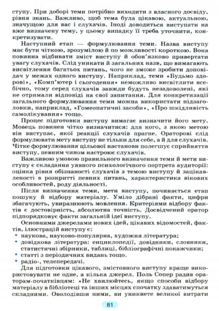ступу. При доборі теми потрібно виходити з власного досвіду,
рівня знань. Важливо, щоб тема була цікавою, актуальною,
значущою для вас і слухачів. Іноді доводиться виступати на
вже визначену тему, у цьому випадку її треба уточнити, кон-
кретизувати.
Наступний етап — формулювання теми. Назва виступу
має бути чіткою, зрозумілою й по можливості короткою. Вона
повинна відбивати зміст виступу й обов'язково привертати
увагу слухачів. Слід уникати й загальних назв, що вимагають
висвітлення багатьох питань, чого не зможе зробити допові-
дач у межах одного виступу. Наприклад, теми «Будьмо здо-
рові», «Комп'ютер і сьогодення» неможливо висвітлити все-
бічно, тому серед слухачів завжди будуть незадоволені, які
не отримали відповіді на свої запитання. Д л я конкретизації
загального формулювання теми можна використати підзаго-
ловки, наприклад, «Гомеопатичні засоби», « П р о шкідливість
самолікування» тощо.
Процес підготовки виступу вимагає визначити його мету.
Мовець повинен чітко визначитися: для кого, з якою метою
він виступає, якої реакції слухачів прагне. Ораторові слід
формулювати мету виступу не тільки для себе, а й для слухачів.
Чітке формулювання цільової настанови полегшує сприйняття
виступу, певним чином настроює слухачів.
Важливою умовою правильного визначення теми й мети ви-
ступу є складання уявного психологічного портрета аудиторії:
оцінка рівня обізнаності слухачів з темою виступу й зацікав-
леності в розкритті певних питань, характеристика вікових
особливостей, роду діяльності.
Після визначення теми, мети виступу, починається етап
пошуку й відбору матеріалу. Уміло дібрані факти, цифри
збагачують, увиразнюють мовлення. Критеріями відбору фак-
тів є достовірність, абсолютна точність. Досвідчений оратор
підпорядковує факти загальній ідеї виступу.
Основними джерелами нових ідей, цікавих відомостей, фак-
тів, ілюстрацій виступу є:
• наукова, науково-популярна, художня література;
" довідкова література: енциклопедії, довідники, словники,
статистичні збірники, таблиці, бібліографічні покажчики;
• статті з періодичних видань тощо.
• радіо-, телепередачі.
Д л я підготовки цікавого, змістовного виступу краще вико-
ристовувати не одне, а кілька джерел. Поль Сопер радив ора-
торам-початківцям: « Н е хвилюйтесь, якщо способи відбору
матеріалу в бібліотеці та інших місцях спочатку здаватимуться
складними. Оволодівши ними, ви уникнете великої витрати
81
 