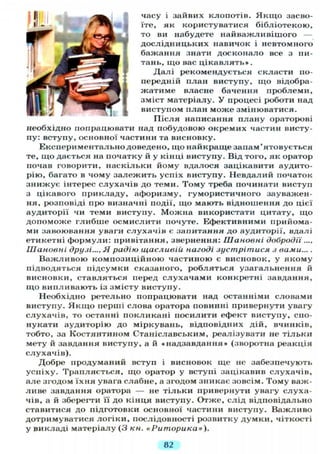 часу і зайвих клопотів. Я к щ о засво-
їте, як користуватися бібліотекою,
то ви набудете найважливішого —
дослідницьких навичок і невтомного
бажання знати досконало все з пи-
тань, що вас цікавлять».
Далі рекомендується скласти по-
передній план виступу, що відобра-
жатиме власне бачення проблеми,
зміст матеріалу. У процесі роботи над
виступом план може змінюватися.
Після написання плану ораторові
необхідно попрацювати над побудовою окремих частин висту-
пу: вступу, основної частини та висновку.
Експериментально доведено, що найкраще запам'ятовується
те, що дається на початку й у кінці виступу. Від того, як оратор
почав говорити, наскільки йому вдалося зацікавити аудито-
рію, багато в чому залежить успіх виступу. Невдалий початок
знижує інтерес слухачів до теми. Тому треба починати виступ
з цікавого прикладу, афоризму, гумористичного зауважен-
ня, розповіді про визначні події, що мають відношення до цієї
аудиторії чи теми виступу. Можна використати цитату, що
допоможе глибше осмислити почуте. Ефективними прийома-
ми завоювання уваги слухачів є запитання до аудиторії, вдалі
етикетні формули: привітання, звернення: Шановні добродії ....
Шановні друзі..., Я радію щасливій нагоді зустрітися з вами....
Важливою композиційною частиною є висновок, у якому
підводяться підсумки сказаного, робляться узагальнення й
висновки, ставляться перед слухачами конкретні завдання,
що випливають із змісту виступу.
Необхідно ретельно попрацювати над останніми словами
виступу. Я к щ о перші слова оратора повинні привернути увагу
слухачів, то останні покликані посилити ефект виступу, спо-
нукати аудиторію до міркувань, відповідних дій, вчинків,
тобто, за Костянтином Станіславським, реалізувати не тільки
мету й завдання виступу, а й «надзавдання» (зворотна реакція
слухачів).
Добре продуманий вступ і висновок ще не забезпечують
успіху. Трапляється, що оратор у вступі зацікавив слухачів,
але згодом їхня увага слабне, а згодом зникає зовсім. Тому важ-
ливе завдання оратора — не тільки привернути увагу слуха-
чів, а й зберегти її до кінця виступу. Отже, слід відповідально
ставитися до підготовки основної частини виступу. Важливо
дотримуватися логіки, послідовності розвитку думки, чіткості
у викладі матеріалу (3 кн. «Риторика»).
82
 