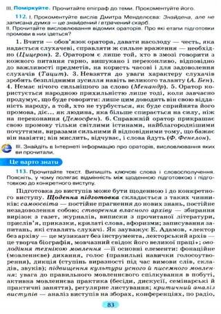 НІ. Поміркуйте. Прочитайте епіграф до теми. Прокоментуйте його.
112. і. Прокоментуйте вислів Дмитра Менделєєва: Знайдена, але не
записана думка — це знайдений і втрачений скарб.
II. Прочитайте висловлювання відомих ораторів. Про які етапи підготовки
промови в них ідеться?
1. Вчити — обов'язок оратора, давати насолоду — честь, яка
надається с л у х а ч е в і , с п р а в л я т и ж с и л ь н е враження — необхід-
но (Цицерон). 2. Оратором є л и ш е той, хто в змозі говорити з
к о ж н о г о питання гарно, в и ш у к а н о і п е р е к о н л и в о , відповідно
до важливості предметів, на користь часові і д л я задоволення
с л у х а ч і в (Тацит). 3. Н е в з я т т я до уваги характеру с л у х а ч і в
зробить б е з п л і д н и м и з у с и л л я навіть в е л и к о г о т а л а н т у (А. Бен).
4. Немає нічого с и л ь н і ш о г о за слово (Менандр). 5. Оратор ко-
ристується народною п р и х и л ь н і с т ю л и ш е тоді, к о л и завчасно
п р о д у м у є , щ о буде говорити: л и ш е цим доводить він свою відда-
ність народу, а той, х т о не т у р б у є т ь с я , як буде сприйнята його
промова, діє... як л ю д и н а , яка б і л ь ш е спирається на с и л у , н і ж
на переконання (Демосфен). 6. С п р а в ж н і й оратор прикрашає
свою промову т і л ь к и с в і т л и м и істинами, н а й б л а г о р о д н і ш и м и
п о ч у т т я м и , виразами с и л ь н и м и й відповідними т о м у , щ о бажає
він навіяти; він м и с л и т ь , відчуває, і слова йдуть (Ф. Фенелон).
III. Знайдіть в Інтернеті інформацію про ораторів, висловлювання яких
ви прочитали.
Це нарто знати
113. Прочитайте текст. Випишіть ключові слова і словосполучення.
Поясніть, у чому полягає відмінність між щоденною підготовкою і підго-
товкою до конкретного виступу.
Підготовка до виступів м о ж е бути щ о д е н н о ю і до конкретно-
го виступу. Щоденна підготовка с к л а д а є т ь с я з т а к и х чинни-
ків: самоосвіта — постійне прагнення до нових знань, постійне
незадоволення собою; створення власного архіву — збирання
вирізок з газет, ж у р н а л і в , виписки з прочитаної л і т е р а т у р и ,
п р и с л і в ' я , п р и к а з к и , к р и л а т і слова, афоризми; записування за-
питань, які с т а в л я т ь с л у х а ч і . Я к з а у в а ж у є Е. А д а м о в , « л е к т о р
без архіву — це м у з и к а н т без інструмента, л е к т о р с ь к и й архів —
це творча біографія, мовчазний свідок його в е л и к о ї п р а ц і » ; ово-
лодіння технікою мовлення — ї ї основні е л е м е н т и : фонаційне
( м о в л е н н є в е ) д и х а н н я , голос ( п р а в и л ь н і навички голосоутво-
рення), д и к ц і я ( с т у п і н ь виразності під час вимови слів, скла-
дів, звуків); підвищення культури усного й писемного мовлен-
ня-. увага до п р а в и л ь н о г о м о в л е н н є в о г о с п і л к у в а н н я в побуті,
активна мовленнєва практика (бесіди, дискусії, семінарські й
практичні з а н я т т я ) , р е г у л я р н е л и с т у в а н н я ; критичний аналіз
виступів — а н а л і з виступів на зборах, к о н ф е р е н ц і я х , по радіо,
83
 