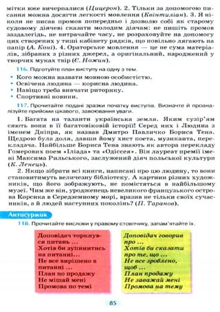 мітки вже вичерпалися (Цицерон). 2. Т і л ь к и за д о п о м о г о ю пи-
сания можна досягти л е г к о с т і м о в л е н н я (Квінтиліан). 3. Я ні-
к о л и не писав промов попередньо і д о з в о л ю собі як старому
судовому діячеві сказати м о л о д и м діячам: не п и ш і т ь промов
заздалегідь, не витрачайте часу, не розраховуйте на д о п о м о г у
цих створених у т и ш і кабінету рядків, щ о п о в і л ь н о л я г а ю т ь на
папір (А. Коні). 4. Ораторське м о в л е н н я — це не сума матеріа-
л і в , зібраних з різних д ж е р е л , а о р и г і н а л ь н и й , народжений у
творчих м у к а х твір (Є. Ножин).
1 1Ь. Підготуйте план виступу на одну з тем.
• К о г о можна назвати мовною особистістю.
• Освічена л ю д и н а — корисна л ю д и н а .
• Н а в і щ о треба вивчати р и т о р и к у .
• Спортивні новини.
1 1 7. Прочитайте подані зразки початку виступів. Визначте й проана-
лізуйте прийоми цікавого, завоювання уваги.
1. Багата на т а л а н т и у к р а ї н с ь к а з е м л я . Я к и м с у з і р ' я м
с я ю т ь вони в її б а г а т о в і к о в і й історії! Серед них і Л ю д и н а з
іменем Д н і п р а , як назвав Д м и т р о П а в л и ч к о Бориса Т е н а .
І Ц е д р о ю б у л а д о л я , д а в ш и й о м у х и с т поета, м у з и к а н т а , пере-
к л а д а ч а . Н а й б і л ь ш е Бориса Т е н а з н а ю т ь як автора п е р е к л а д у
Г о м е р о в и х поем « І л і а д а » та « О д і с с е я » . Він л а у р е а т п р е м і ї іме-
ні М а к с и м а Р и л ь с ь к о г о , з а с л у ж е н и й д і я ч п о л ь с ь к о ї к у л ь т у р и
(К. Ненець).
2. Я к щ о зібрати всі к н и г и , написані про цю л ю д и н у , то вони
с т а н о в и т и м у т ь в е л и ч е з н у б і б л і о т е к у . А картини різних х у д о ж -
ників, щ о його з о б р а ж у ю т ь , не помістяться в н а й б і л ь ш о м у
музеї. Ч и м ж е він, у р о д ж е н е ц ь н е в е л и к о г о ф р а н ц у з ь к о г о остро-
ва Корсика в Середземному морі, вразив не т і л ь к и своїх сучас-
ників, а й л ю д е й н а с т у п н и х п о к о л і н ь ? (77. Таранов).
Антисуржик
1 1 И. Прочитайте вислови у правому стовпчику, запам'ятайте їх.
Доповідач торкнув- Доповідач говорив
ся питань ... про ...
Хотів би зупинитись Хотів би сказати
на питанні... про те. що...
Не все вирішено в Не все зроблено.
питанні... щоб...
П л а н по продажу План продажу
Не мішай мені Не заважай мені
Промова по темі Промова на тему
85
 