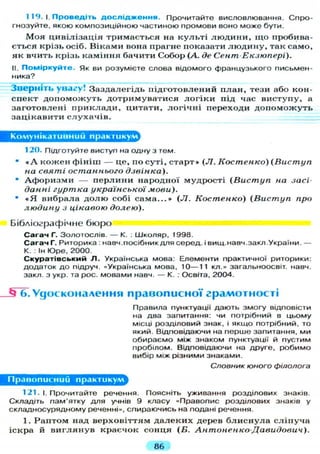 1 19. І. П р о в е д і т ь д о с л і д ж е н н я . Прочитайте висловлювання. Спро-
гнозуйте, якою композиційною частиною промови воно може бути.
М о я ц и в і л і з а ц і я т р и м а є т ь с я на к у л ь т і л ю д и н и , щ о пробива-
є т ь с я к р і з ь осіб. В і к а м и вона п р а г н е п о к а з а т и л ю д и н у , так с а м о ,
я к в ч и т ь к р і з ь к а м і н н я б а ч и т и С о б о р (А. де Сент Екзюпері).
II. Поміркуйте. Як ви розумієте слова відомого французького письмен-
ника?
Зверніть у в а г у ! З а з д а л е г і д ь п і д г о т о в л е н и й п л а н , т е з и або кон-
с п е к т д о п о м о ж у т ь д о т р и м у в а т и с я л о г і к и під час в и с т у п у , а
з а г о т о в л е н і п р и к л а д и , ц и т а т и , л о г і ч н і п е р е х о д и д о п о м о ж у т ь
з а ц і к а в и т и с л у х а ч і в .
Комунікативний практикум
120. Підготуйте виступ на одну з тем.
• « А к о ж е н ф і н і ш — це, по с у т і , с т а р т » ( Л . Костенко) (Виступ
на святі останнього дзвінка).
• А ф о р и з м и — п е р л и н и н а р о д н о ї м у д р о с т і ( В и с т у п на засі-
данні гуртка української мови).
• * Я в и б р а л а д о л ю собі с а м а . . . » (Л. Костенко) (Виступ про
людину з цікавою долею).
Бібліографічне бюро
С а г а ч Г. Золотослів. — К. : Школяр, Т998.
Сагач Г. Риторика : навч.посібник д л я серед, і вищ.навч.закл.України. —
К. : Ін Юре, 2000.
С к у р а т і в с ь к и й Л . Українська мова: Елементи практичної риторики:
додаток до підруч. «Українська мова, 10—11 кл.» загальноосвіт. навч.
закл. з укр. та рос. мовами навч. — К. : Освіта, 2004.
ІЗ 6. Удосконалення п р а в о п и с н о ї г р а м о т н о с т і
Правила пунктуації дають змогу відповісти
на два запитання: чи потрібний в цьому
місці розділовий знак, і якщо потрібний, то
який. Відповідаючи на перше запитання, ми
обираємо між знаком пунктуації й пустим
пробілом. Відповідаючи на друге, робимо
вибір між різними знаками.
Словник юного філолога
Правописний практикум
121. і. Прочитайте речення. Поясніть уживання розділових знаків.
Складіть пам'ятку д л я учнів 9 класу «Правопис розділових знаків у
складносурядному реченні», спираючись на подані речення.
1. Р а п т о м над в е р х о в і т т я м д а л е к и х д е р е в б л и с н у л а с л і п у ч а
і с к р а й в и г л я н у в к р а є ч о к с о н ц я (Б. АнтоненкоДавидович).
86
 