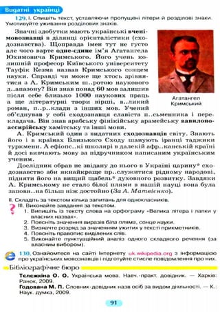 Агатангел
Кримський
Видатні українці
1 2 9 . 1 . С П И Ш І Т Ь текст, уставляючи пропущені літери й розділові знаки.
Умотивуйте уживання розділових знаків.
Значні здобутки мають у к р а ї н с ь к і вчені-
мовознавці в д і л я н ц і о р і є н т а л і с т и к и (схо-
дознавства). Щ о п р а в д а імен т у т не густо
а л е чого варте одне-єдине і м ' я А г а т а н г е л а
Ю х и м о в и ч а К р и м с ь к о г о . Й о г о у ч е н ь ко-
л и ш н і й професор К и ї в с ь к о г о університету
Т а у ф і к Кезма назвав К р и м с ь к о г о сонцем
н а у к и . Справді чи м о ж е щ е хтось зрівня-
тися з А . К р и м с ь к и м ш . . р о т о ю наукового
д-.апазону? Він знав понад 60 мов з а л и ш и в
п і с л я себе б л и з ь к о 1000 н а у к о в и х праць
а щ е л і т е р а т у р н і твори вірші, в . . л и к и й
роман, п . . p . . к л а д и з і н ш и х мов. У ч е н и й
об'єднував у собі с х о д о з н а в ц я славіста п и с ь м е н н и к а і пере-
кладача. Він знав арабську ф і н і к і й с ь к у арамейську вавилоно-
ассирійську х а м і т с ь к у та і н ш і мови.
А . К р и м с ь к и й один з видатних сходознавців світу. Знають
його і в країнах Б л и з ь к о г о С х о д у ш а н у ю т ь іранці т а д ж и к и
т у р к м е н и . А е ф і о п с ь к і ш к о л я р і в д а л е к і й а ф р и к а н с ь к і й країні
й досі вивчають мову за п і д р у ч н и к о м написаним у к р а ї н с ь к и м
у ч е н и м .
Д о с л і д н и к обрав не звідану до нього в У к р а ї н і ц а р и н у * схо-
дознавство аби я к н а й к р а щ е п р и с л у ж и т и с я рідному народові,
підняти його на в и щ и й щ а б е л ь * д у х о в н о г о розвитку. Завдяки
А . К р и м с ь к о м у не с т а л о б і л о ї п л я м и в нашій науці вона б у л а
заиовн..на б і л ь ш н і ж достойно (За А. Матвієнко).
II. Складіть за текстом кілька запитань д л я однокласників.
НІ. Виконайте завдання за текстом.
1. Випишіть із тексту слова на орфограму «Велика літера і лапки у
власних назвах».
2. Поясніть значення виразів біла пляма, сонце науки.
3. Визначте розряд за значенням ужитих у тексті прикметників.
4. Поясніть правопис виділених слів.
5. Виконайте пунктуаційний аналіз одного складного речення (за
власним вибором).
а
130. Ознайомтеся на сайті Інтернету uk.wikipedia.org з інформацією
про українських мовознавців і підготуйте стисле повідомлення про них.
Бібліографічне бюро
Т є л є ж к і н а О. О. Українська мова. Навч.-практ. довідник. — Харків:
Ранок, 2009.
Г о д о в а н а М . П. Словник-довідник назв осіб за видом діяльності. — К.:
Наук, думка, 2009.
91
 