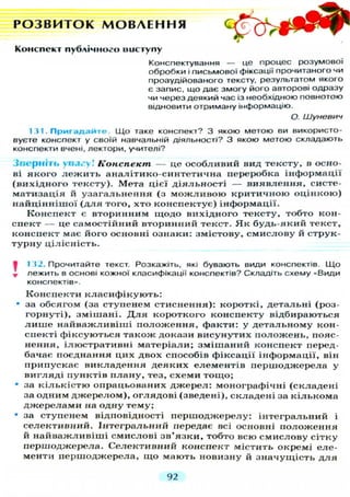 Р О З В И Т О К М О В Л Е Н Н Я
Конспект публічного виступу
Конспектування — це процес розумової
обробки і письмової фіксації прочитаного чи
проаудійованого тексту, результатом якого
є запис, що дає змогу його авторові одразу
чи через деякий час із необхідною повнотою
відновити отриману інформацію.
О. Шуневич
1 31. П р и г а д а й т е . Що таке конспект? З якою метою ви використо-
вуєте конспект у своїй навчальній діяльності? З якою метою складають
конспекти вчені, лектори, учителі?
З в е р н і т ь увагу! Конспект — це о с о б л и в и й вид тексту, в осно-
ві я к о г о л е ж и т ь аналітико-синтетична переробка інформації
( в и х і д н о г о тексту). Мета цієї д і я л ь н о с т і — в и я в л е н н я , систе-
матизація й у з а г а л ь н е н н я (з м о ж л и в о ю к р и т и ч н о ю о ц і н к о ю )
н а й ц і н н і ш о ї ( д л я того, хто к о н с п е к т у є ) інформації.
К о н с п е к т є вторинним щ о д о вихідного тексту, тобто кон-
спект — це самостійний вторинний текст. Я к б у д ь - я к и й текст,
конспект має його основні ознаки: змістову, с м и с л о в у й струк-
т у р н у цілісність.
V 132. Прочитайте текст. Розкажіть, які бувають види конспектів. Щ о
т лежить в основі кожної класифікації конспектів? Складіть схему «Види
конспектів».
К о н с п е к т и к л а с и ф і к у ю т ь :
• за обсягом (за ступенем стиснення): короткі, детальні (роз-
горнуті), з м і ш а н і . Д л я короткого конспекту відбираються
л и ш е н а й в а ж л и в і ш і п о л о ж е н н я , факти: у д е т а л ь н о м у кон-
спекті ф і к с у ю т ь с я т а к о ж докази в и с у н у т и х п о л о ж е н ь , пояс-
нення, ілюстративні м а т е р і а л и ; з м і ш а н и й конспект перед-
бачає поєднання ц и х двох способів фіксації інформації, він
припускає в и к л а д е н н я д е я к и х е л е м е н т і в п е р ш о д ж е р е л а у
в и г л я д і пунктів п л а н у , тез, с х е м и т о щ о ;
• за к і л ь к і с т ю опрацьованих д ж е р е л : монографічні ( с к л а д е н і
за одним д ж е р е л о м ) , о г л я д о в і (зведені), с к л а д е н і за к і л ь к о м а
д ж е р е л а м и на одну тему;
• за ступенем відповідності п е р ш о д ж е р е л у : і н т е г р а л ь н и й і
с е л е к т и в н и й . І н т е г р а л ь н и й передає всі основні п о л о ж е н н я
й н а й в а ж л и в і ш і смислові з в ' я з к и , тобто всю с м и с л о в у сітку
першоджерела. Селективний конспект містить окремі еле-
менти п е р ш о д ж е р е л а , щ о мають новизну й з н а ч у щ і с т ь д л я
92
 