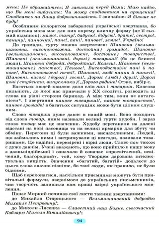 мене; Не ображайтесь; Я завинила перед Вами; Маю надію,
що Ви мені вибачите; Чи можу сподіватися на прощення?
Сподіваюсь на Вашу доброзичливість. І звичайне: Я більше не
буду!
Особливим колоритом забарвлені українські звертання, бо
українська мова має д л я них окрему к л и ч н у форму (це "її сьо-
мий відмінок): мамо!, тату!, бабусю!, дідусю!, брате!, сестро!,
паничу!, панночко!, пане!, пані!, панове!, земле!, Україно!
Д о громади, гурту можна звертатися: Шановна (вельми
шановна, високоповажна, достойна) громадо!. Шановне
(вельмишановне, високоповажне, достойне) товариство!.
Шановні (вельмишановні, дорогі) товариші! (бо це б л и ж ч і
л ю д и ) , Шановні добродії, добродійки!. Колеги!, Шановне (вель-
мишановне ) панство!, Панове!, Високодостойні пані й па
нове!. Високоповажні гості!. Шановні, любі панни й паничі!.
Шановні, високі (дорогі) гості!. Дорогі (любі) друзі!. Дорогі
учні (студенти, випускники )!, Дорога родино! Отже, вибір є.
Багатьох л ю д е й х в и л ю є д о л я слів пан і товариш. Класова
пильність, до якої нас привчили у X X столітті, розводить ці
слова на різні сторони барикад. А між тим, вони не антаго-
ністи*. І звертання панове товариші!, панове товариство!,
панове громадо! в багатьох ситуаціях може бути ц і л к о м с л у ш -
ним.
Слово товариш д у ж е давнє в нашій мові. Воно походить
від слова товар, яким називали великі гурти худоби. І зараз
слово товар має це значення. Х у д о б у переганяли на далекі
відстані на нові пасовища та на великі ярмарки д л я збуту чи
обміну. Перегони ці б у л и важкими, виснажливими. Л ю д е й ,
щ о займались ними і витримували ці незгоди, називали това-
ришами. Ц е надійні, перевірені і вірні л ю д и . Слово пан також
є д у ж е давнім. Учені вважають, щ о воно п р и й ш л о в нашу мову
з давньоіндійської і означало й означає «просвітлений, осві-
чений, б л а г о р о д н и й » , той, кому Творцем дарована інтелек-
туальна вищість. Значення «багатий, багатій» додалося до
цього слова значно пізніше, бо такі л ю д и , як правило, не б у л и
бідними.
Щ о б переконатися, наскільки приємними м о ж у т ь бути при-
вітальні формули, звернімося до українських письменників,
чия творчість з а л и ш и л а нам кращі взірці українського мов-
л е н н я .
Панас Мирний починав свої листи такими звертаннями:
до М и х а й л а Старицького — Вельмишановний добродію
Михайле Петровичу!-,
до М и к о л и Лисенка — Славетний наш Бояне, сьогочасний
Кобзарю Миколо Віталійовичу/;
94
 