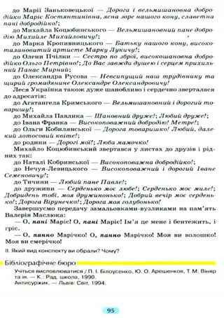 до Марії З а н ь к о в е ц ь к о ї — Дорога і вельмишановна добро
дійко Маріє Костянтинівна, ясна зоре нашого кону, славетна
пані добродійко/;
до М и х а й л а К о ц ю б и н с ь к о г о — Вельмишановний пане добро
дію Михаиле Михайловичу!; '
до М а р к а К р о п и в н и ц ь к о г о — Батьку нашого кону, високо
талановитий артисте Марку Лукичу!;
до О л е н и П ч і л к и — Сестро по зброї, високошановна добро
дійко Ольго Петрівно!; До Вас завжди душею і серцем прихиль-
ний Панас Мирний;
до Олександра Русова — Невсипущий наш трудівнику та
щирий громадянине Олександре Олександровичу!
Л е с я У к р а ї н к а т а к о ж д у ж е ш а н о б л и в о і сердечно зверталася
до адресатів:
до А г а т а н г е л а К р и м с ь к о г о — Вельмишановний і дорогий то-
варишу!;
до М и х а й л а П а в л и к а — Шановний друже!; Любий друже!;
до Івана Ф р а н к а — Високоповажний добродію! Метре!;
д о О л ь г и К о б и л я н с ь к о ї — Дорога товаришко! Любий, дале-
кий лотосовий квіте!;
до родини — Д о р о г і мої!; Люба мамочко!
М и х а й л о К о ц ю б и н с ь к и й звертався у л и с т а х до друзів і рід-
них так:
до Н а т а л і К о б р и н с ь к о ї — Високоповажна добродійко!;
до Н е ч у я - Л е в и ц ь к о г о — Високоповажний і дорогий Іване
Семеновы ч у!;
до Т и ч и н и — Любий пане Павле!;
до д р у ж и н и — Серденько моє любе!; Серденько моє миле!;
Добридень тобі, моя дружинонько!; Добрий вечір моє сердень-
ко!; Дорога Вірунечко!; Дорога моя голубонько!
З а в е р ш у є м о передачу з а м а л ь о в к а м и - в у з л и к а м и на п а м ' я т ь
В а л е р і я М а с л ю к а :
— О, пані Маріє! О, пані Маріє! І м ' я це мене і б е н т е ж и т ь , і
гріє.
— О, панно Марічко! О, панно М а р і ч к о ! М о я ви в о л о ш к о !
М о я ви смерічко!
II. Який вид конспекту ви обрали? Чому?
Бібліографічне б ю р о
Учіться висловлюватися / П І. Білоусенко, Ю. О. Арешенков, Т М. Віняр
та ін. — К.: Рад. школа, 1990.
Антисуржик. — Львів: Світ, 1994.
95
 