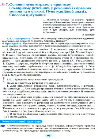 _ § 7 . О с н о в н і п у н к т о г р а м и у простому
і складному реченнях, у реченнях із п р я м о ю
м о в о ю та в діалозі. П у н к т у а ц і й н и й аналіз.
С п о с о б и ц и т у в а н н я
... Писати й читати, не знаючи правил
пунктуації й не вміючи їх використовувати
у своєму повсякденному житті й роботі, —
неприпустимо не лише д л я філолога,
але й д л я лікаря, д л я інженера, д л я
агронома...
А. Шапіро
1 34.1. Поміркуйте. Прочитайте епіграф. Чи погоджуєтеся ви з думкою,
висловленою відомим лінгвістом Абрамом Шапіро?
II. П р и г а д а й т е . Прочитайте речення. На їх прикладі сформулюйте пра-
вила вживання коми, двокрапки й тире при однорідних членах речення.
1. Дерева, мов л ю д и : гомінкі й мовчазні, г н у ч к і та несхит-
ні, кволі й д у ж і , засмучені й у доброму настрої (А. Матвіичук).
2. П л о д и г л и б о к и х сердечних рухів, п л о д и історичних подій,
вірування, п о г л я д и , с л і д и п е р е ж и т о г о горя й п е р е ж и т о ї ра-
дості — усе д б а й л и в о зберігає народ у слові (К. Ушинський).
3. Садок і церква, верби й вітряки м а л и я к и й с ь фантастичний
в и г л я д палаців, зубчастих стін (І. Нечуй-Левицький). 4. У с я
природа з небом і з е м л е ю , водою, квітами, травами, л і с а м и й
горами здавалась однією прекрасною піснею, однією гармонією
(За І. Нечуєм Левицьким).
1 35. І. Доповніть текст власними прикладами.
Кома в простому реченні с т а в и т ь с я :
1. Д л я в и д і л е н н я вставних слів, с л о в о с п о л у ч е н ь і речень.
Н а п р и к л а д : ... А л е слід розрізняти вставні слова та с л о в о с п о л у -
чення від подібних до них слів, я к і є ч л е н а м и речення й комами
не в и д і л я ю т ь с я : ...
2. Д л я в и д і л е н н я п о р і в н я л ь н и х зворотів, щ о вводяться сло-
вами як, мов, наче, немов, ніби, як і, ніж та ін. Н а п р и к л а д : ...
Звороти, щ о вводять у речення за д о п о м о г о ю с п о л у ч н и к а як і
м а ю т ь значення « у ролі кого, ч о г о » , к о м о ю не в и д і л я ю т ь с я : ...
Т а к о ж кома не ставиться перед як, ніж у виразах (не) більш як,
(не) раніше ніж, (не) довше ніж: ...
3. З метою в и д і л е н н я о д н о с л і в н и х або п о ш и р е н и х звертань:
... (З посібника).
Комунікативний практикум
II. Використовуючи як приклад текст вправи, сформулюйте правила
вживання розділових знаків при відокремлених членах речення д л я
учнів 8 класу. Які приклади ви використовували й чому?
96
 
