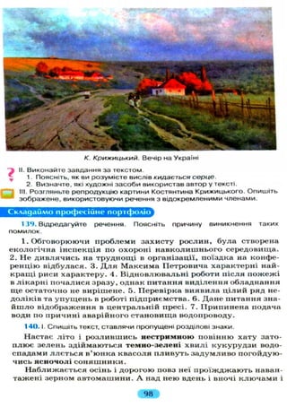 К. Крижицький. Вечір на Україні
II. Виконайте завдання за текстом.
1. Поясніть, як ви розумієте вислів кидається серце.
2. Визначте, які художні засоби використав автор у тексті.
III. Розгляньте репродукцію картини Костянтина Крижицького. Опишіть
зображене, використовуючи речення з відокремленими членами.
Складаймо професійне портфоліо
139. Відредагуйте речення. Поясніть причину виникнення таких
помилок.
1. Обговорюючи п р о б л е м и захисту р о с л и н , б у л а створена
е к о л о г і ч н а інспекція по охороні н а в к о л и ш н ь о г о середовища.
2. Н е д и в л я ч и с ь на т р у д н о щ і в організації, поїздка на конфе-
р е н ц і ю відбулася. 3. Д л я М а к с и м а Петровича характерні най-
к р а щ і риси характеру. 4. В і д н о в л ю в а л ь н і роботи п і с л я п о ж е ж і
в л і к а р н і п о ч а л и с я зразу, однак питання в и д і л е н н я о б л а д н а н н я
щ е остаточно не вирішене. 5. Перевірка в и я в и л а ц і л и й ряд не-
д о л і к і в та у п у щ е н ь в роботі підприємства. 6. Д а н е питання зна-
й ш л о відображення в ц е н т р а л ь н і й пресі. 7. П р и п и н е н а подача
води по причині аварійного становища водопроводу.
140.1. Спишіть текст, ставлячи пропущені розділові знаки.
Настає л і т о і р о з л и в ш и с ь нестримною повінню хату зато-
п л ю є з е л е н ь з д і й м а ю т ь с я темно-зелені х в и л і к у к у р у д з и водо-
спадами л л є т ь с я в'юнка к в а с о л я п л и в у т ь з а д у м л и в о погойдую-
чись ясночолі с о н я ш н и к и .
Н а б л и ж а є т ь с я осінь і д о р о г о ю повз неї п р о ї ж д ж а ю т ь наван-
тажені зерном а в т о м а ш и н и . А над нею вдень і вночі к л ю ч а м и і
98
 