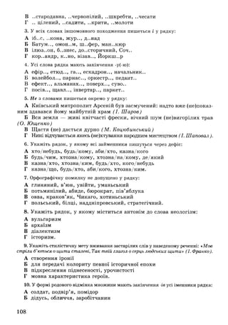В ..стародавня, ..червонілий, ..шкребти, ..чесати
Г .. цілений, ..садити, ..крити, ..молоти
3. У всіх словах іншомовного походження пишеться і у рядку:
А іб..с, ..кона, ж ур.., д..над
Б Батум.., омон..м, ш ..фер, ман.ж ю р
В ілю з..он, б..знес, до..сторичний, Соч..
Г кор..андр, к..но, візав.., Й оркш ир
4. Усі слова рядка мають закінчення -у(-ю):
А ефір.., етюд.., га.., ескадрон.., начальник..
Б волейбол.., парнас.., оркестр.., педант..
В ефект.., альманах.., поверх.., суво..
Г посів.., щ авл.., інвертар.., паркет..
5. Не з словами пишеться окремо у рядку:
А Київський митрополит Арсеній був засмучений: надто вже (н еп о к аз­
ним здавався йому майбутній храм (І. Ш аров)
Б Вся земля — живі квітчасті фрески, вічний шум (не)вигорілих трав
(О. Ю щенко)
В Щ астя (не) дається дурно (М . Коцюбинський)
Г Нині відчувається якесь (не)хтування народним мистецтвом (І. Шаповал ).
6. Укажіть рядок, у якому всі займенники пишуться через дефіс:
А хто/небудь, будь/кому, аби/хто, казна/кого
Б будь/чим, хтозна/кому, хтозна/на/ком у, де/який
В казна/хто, хтозна/ким , будь/хто, кого/небудь
Г казна/щ о, будь/хто, аби/кого, хтозна/ким .
7. Орфографічну помилку не допущено у рядку:
А глиняний, в’юн, увійти, уманьський
Б потьмянілий, абиде, бюрократ, пів’яблука
В овва, краков’як, Чикаго, хотиньський
Г польський, білці, наддніпровський, стратегічний.
8. У каж іть рядок, у якому міститься антонім до слова неологізм:
А вульгаризм
Б архаїзм
В діалектизм
Г історизм.
9. Укажіть стилістичну мету вживання застарілих слів у наведеному реченні: *Мов
стріли б’ються о щити сталеві, Так твій глагол осерць людських щити» (І. Франко).
А створення іронії
Б для передачі колориту певної історичної епохи
В підкреслення піднесеності, урочистості
Г мовна характеристика героїв.
10. У формі родового відмінка множини мають закінчення -ге усі іменники рядка:
А солдат, подвір’я, помідор
Б дідусь, обличчя, заробітчанин
108
 