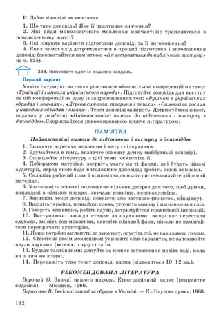 II. Дайте відповіді на запитання.
1. Що таке доповідь? Яке її практичне значення?
2. Я кі види м онологічного м овлення найчастіш е трапляю ться в
повсякденному житті?
3. Які існують варіанти підготовки доповіді та її виголошення?
4. Яких вимог слід дотримуватися в процесі підготовки і виголошення
доповіді (скористайтеся пам’яткою «Як готуватися до публічного виступу»
на с. 125).
353. Виконайте одне із поданих завдань.
Перший варіант
Уявіть ситуацію: ви стали учасником міжш кільної конференції на тему:
«Традиції і символи українського народу». Підготуйте доповідь для виступу
на цій конференції на одну із запропонованих тем: «Руш ник в українських
обрядах і звичаях», «Дерева-символи, тварини і пт ахи», «Символікарослин
у народних обрядах і піснях». Текст доповіді запишіть. Дотримуйтеся вимог,
поданих у пам ’ятці «Найваж ливіші вимоги до підготовки і вист упу з
доповіддю».Скористайтеся рекомендованою нижче літературою.
П А М ’Я Т К А
Найваж ливіші вимоги до підготовки і вист упу з доповіддю
1. Визначте адресата мовлення і мету спілкування.
2. Вдумайтеся в тему, визначте основну думку майбутньої доповіді.
3. Опрацюйте літературу з цієї теми, осмисліть її.
4. Добираючи матеріал, зверніть увагу на ті факти, які будуть цікаві
аудиторії, перед якою буде виголошено доповідь; зробіть певні виписки.
5. Складіть робочий план і відповідно до нього систематизуйте дібраний
матеріал.
6. Узагальніть основні положення кількох джерел для того, щоб думки,
викладені в кількох працях, звучали повніше, переконливіше.
7. Запиш іть текст доповіді повністю або частково (початок, кінцівку).
8. Виділіть терміни, незнайомі слова, уточніть вимову і наголошення слів.
9. Говоріть нешвидко, робіть паузи, дотримуйтеся правильної інтонації.
10. Виступаючи, завж ди стежте за слухачами: якщ о вас перестали
слухати, змініть тон мовлення, наведіть цікавий факт, ніколи не намагай­
теся перекричати аудиторію.
11. Якщо потрібно заглянути до рукопису, опустіть очі, не нахиляючи голови.
12. Стежте за своїм мовленням: уникайте слів-паразитів, не заповнюйте
паузи звуками («е-е-е», «ну-у») та ін.
13. Будьте тактовними: дякуйте за кожне зауваження навіть тоді, коли
ви з ним не згодні.
14. Перекажіть усно текст доповіді вдома (відводиться 10-12 хв.).
Р Е К О М Е Н Д О В А Н А Л ІТ Е Р А Т У Р А
Воропай О. Звичаї нашого народу. Етнографічний нарис (репринтне
видання). — Мюнхен, 1966.
Борисенко В. Весільні звичаї та обряди в Україні. — К .: Наукова думка, 1988.
132
 