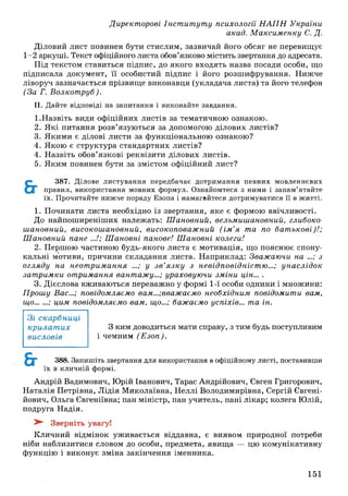 Директорові Інст ит ут у психології Н А П Н України
акад. М аксим енку С. Д.
Діловий лист повинен бути стислим, зазвичай його обсяг не перевищує
1-2 аркуші. Текст офіційного листа обов’язково містить звертання до адресата.
Під текстом ставиться підпис, до якого входять назва посади особи, що
підписала документ, її особистий підпис і його розшифрування. Нижче
ліворуч зазначається прізвище виконавця (укладача листа) та його телефон
(За Г. В олкот руб).
II. Дайте відповіді на запитання і виконайте завдання.
1. Назвіть види офіційних листів за тематичною ознакою.
2. Я кі питання розв’язуються за допомогою ділових листів?
3. Якими є ділові листи за функціональною ознакою?
4. Якою є структура стандартних листів?
4. Назвіть обов’язкові реквізити ділових листів.
5. Яким повинен бути за змістом офіційний лист?
387. Ділове листування передбачає дотримання певних мовленнєвих
правил, використання мовних формул. Ознайомтеся з ними і запам’ятайте
їх. Прочитайте нижче пораду Езопа і намагайтеся дотримуватися її в житті.
1. Починати листа необхідно із звертання, яке є формою ввічливості.
До найпоширеніших належать: Ш ановний, вельмиш ановний, глибоко-
ш ановний, високош ановний, високоповаж ний (ім ’я та по бат ькові)!;
Ш ановний пане ...!; Ш ановні панове! Ш ановні колеги!
2. Першою частиною будь-якого листа є мотивація, що пояснює спону­
кальні мотиви, причини складання листа. Наприклад: Зважаючи на ...; з
огляду на неот рим ання ...; у з в ’я зк у з невідповідніст ю ...; унаслідок
зат римки отримання вантажу...; ураховуючи зміни цін... .
3. Дієслова вживаються переважно у формі 1-ї особи однини і множини:
Прош у Вас...; повідомляємо вам...;вважаємо необхідним повідомити вам,
що...... ; цим повідомляємо вам, що...; бажаємо успіхів... та ін.
З ким доводиться мати справу, з тим будь поступливим
і чемним (Е зоп).
Зі скарбниці
к р и ла т и х
висловів
388. Запишіть звертання для використання в офіційному листі, поставивши
їх в кличній формі.
Андрій Вадимович, Юрій Іванович, Тарас Андрійович, Євген Григорович,
Н аталія Петрівна, Л ідія М иколаївна, Неллі Володимирівна, Сергій Євгені-
йович, Ольга Євгеніївна; пан міністр, пан учитель, пані лікар; колега Юлій,
подруга Надія.
^ Зверніть увагу!
Кличний відмінок уживається віддавна, є виявом природної потреби
ніби наблизитися словом до особи, предмета, явищ а — цю комунікативну
функцію і виконує зміна закінчення іменника.
151
 