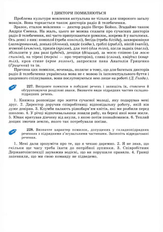 ІДИКТОРИ помиляються
Проблема культури мовлення актуальна не тільки для широкого загалу
мовців. Вона торкається також дикторів радіо й телебачення.
Зразок, еталон мовлення — диктор радіо Петро Бойко. Згадаймо також
Андрія Євенка. На ж аль, цього не можна сказати про сучасних дикторів
радіо й телебачення, які часто припускаються помилок, зокрема й у наголосах.
Ось деякі з них: конопля (треба коноплі), бесіда (треба бесіда), захворювання
(захворювання), донька (донька), кидає (кидає), граблі (граблі), напій (напій),
ячменю (ячменю), призов (призов), для того (для того), пасли задніх (пасли),
збільшити у два разм (удвічі), дещиця (дещиця), за моєю спиною (за моєю
спиною), на терені (терені — про територію), слина (еліта), квартал (квар­
тал), кров стине (кров холоне), запросили пана А натолія Гриценко
(Гриценка) та ін.
Причина цих помилок, вочевидь, полягає в тому, що для багатьох дикторів
радіо й телебачення українська мова не є мовою їх інтелектуального буття і
щоденного спілкування, вони послуговуються нею лише на роботі (Д. Голда).
227. Виправте помилки в побудові речень і запишіть їх, ставлячи й
обґрунтовуючи розділові знаки. Визначте види підрядних частин складно­
підрядних речень.
1. Книж ка розповідає про ж иття сучасної молоді, яку подарував мені
друг. 2. Директор доручив співробітниці відповідальну роботу, якій він
дуже довіряв. 3. Клумби палають різнобарв’ям квітів, які ми розбили перед
школою. 4. У річці відпочивальники ловили рибу, на березі якої вони жили.
5. Юнак врятував дівчину від акули, з якою потім познайомився. 6. Теплий
дощик змочив землю, якого так потребували посіви.
228. Визначте характер помилок, допущених у складнопідрядних
реченнях з підрядними з’ясувальними частинами. Запишіть відредаговані
речення.
1. Мені дали зрозуміти про те, що я чекаю даремно. 2. Я не знав, що
скільки ще часу треба їхати до потрібної зупинки. 3. Співробітник
Державтоінспекції зауважив водієві, що ви порушили правила. 4. Гравці
запевняли, що ми свою команду не підведемо.
 