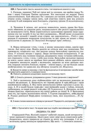 100
о ніст та тивніст мовл нн
2 2 0 . І. Про ита те тексти визна те стиль і тип мовлення ко ного з них.
осподи, приношу обі всі грі и мої та злочини, що зробив перед о
бо і перед вятими воїми ангелами се поклада на жертву вого
умилостивлення ай обпалиш и і знищиш усе вогнем л бові воєї, ай
зітреш усяку скверну грі ів мої , ай очистиш совість мо від усякого
злочину й ай повернеш мені благодать, утрачену грі ом ( о итов ика)
оловіки й жінки, які досягли повноліття, ма ть право без будь
яки обмежень за ознако раси, національності або релігії одружуватися
та засновувати сім’ они користу ться однаковими правами щодо одру
ження під час шл бу й під час його розірвання л б може укладатися
тільки при вільній і повній згоді сторін, що одружу ться ім’я є при
родним й основним осередком суспільства та має право на за ист з боку
суспільства й держави ( ага ь о д к ара і рав ди и)
еред світанком і степ, і село, у якому окопалися німці, зовсім при
ти ли ні звуку ніде авіть ракети не злітали вже над позиціями се
примовкло, скорилося сну ж раптом позаду батальйону кресонули спа
ла и кілько місця і одразу ди інстинктивно огляда ться ц
мить свистять над голово снаряди, роздира ть тишу гучними вибу ами,
які стряса ть і степ, і село, і небо над селом атальйон щільніше припав
до землі, однак земля не приймає його ревни обіймів, земля здригається
й норовить викинути л дей з маленьки , вирити на всяк випадок око
пів снаряди ляга ть близько, окремі зовсім поруч, і це ще більше лякає
необстріляни чи одвикли від обстрілу солдатів ( . і ко)
ІІ. Визна те наявні в ко ному з текстів ункціональні експресивні засо и мови.
Аргументу те доре ність їх використання.
ІІІ. Поясніть у ивання розділових знаків в останньому тексті.
2 2 1 . І. пи іть ре ення розкрива и ду ки. У яких ре еннях звертання
ай в маленьки оча відбиваєт ь ся світ од маленьки ромашок до
стартів в е,и лики ощезнуть всі перев е,и ртні й пр е,и блуди і орди
завойовників заброд ід твоїм високочолим небом гартував я душу мо
лоду із надій буду чов е,и н і вже не мовби наяву з тобо , ніжний,
срібномовен, по мор радості пл е,и ву ( . Си о ко) івчинка, як не
втомна бджілка, перескакувала від однієї роботи до іншої асилинки
сині очі, що горять волошковим світом уртом порад ь тесь, леб е,и дята
ідная доненько ер е,и жи голівоньку сво , моя зозуленько ( . Г
а о)
ІІ. З яким стилем мовлення співзву ні ре ення Підкресліть експресивні засо и.
2 2 2 . І. Про ита те текст. Чи відомі вам ін і поді ні мало мовірні акти
тародавній им олізей ущерть набитий л дом, який нетерпляче
чекає кривавого видовища ього разу ижі звірі мали шматувати раба
ндроклеса, якого прирекли до страти за втечу від господаря от на
величезну арену вип нули приреченого е мить і з’явилися ижаки
Про ита те текст. Чи відомі вам ін і поді ні мало мовірні акти
ол
 