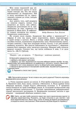101
о ніст та тивніст мовл нн
іж ними справжній цар зві
рів велетенського зросту й вели
чезної статури лев сь він почав
наближатися до ндроклеса аб
із жа у запл щив очі та, приту
лившись спино до стіни, покірно
чекав смерті
ле замість того, щоб роздерти
на шматки сердегу, ижак став
лащитися до нього, мов собака
ндроклес розпл щив очі й, при
дивившись до лева, скрикнув від
радощів й обняв його амфітеат
рі глядачі отетеріли від подиву
ндроклеса помилували
к згодом стало відомо, ндроклес був рабом у проконсула в
фриці й утік від нього через жорстокість овго пере овувався
в одній печері в пустелі кось у печеру забрів величезний лев вір
жалібно стогнав, підніма чи закривавлену лапу пам’ятавшись тро и,
чоловік помітив у лева між пазурами велику скалку тут раб виявив
неабияку мужність ін рішуче наблизився до скаліченого і, обережно
взявши його поранену лапу, витягнув шпичака евдовзі раба с опили
римські солдати талося так, що потім спіймали й лева от доля
звела ї а . Г ко
рть рос до предела рокî с намісник провінції
ІІ. Викона те завдання до тексту.
. о еріть сві варіант заголовка.
. оведіть що текст відзна а ться слу ним ви ором мовних засо ів. Чи при
таманні ому такі ознаки мовлення як правильність логі ність то ність агатство
. Визна те тип і стиль мовлення тексту та о рунту те сво відповідь.
. Визна те ункціональні експресивні засо и мови. Аргументу те доре ність
їх використання.
. Перека іть стисло текст усно .
їх використання.
дір атв в. и . о і й
2 2 3 . Про ита те ре ення. Чи всі слова в них у ито доре но Поясніть відповідь.
Відредагу те усно ре ення.
чень щоденно крокує до школи чні файно відповідали на уроці
ринесіте мені, будь ласка, книжку з бібліотеки оли прийде епо а
збирання врожа , аграрії будуть забезпечені пальним променя
сонця блищали на траві атмосферні опади кладний музикальний твір
оркестр виконав пунктуально ьогодні працівникам райдержадміні
страції виплачу ть жалування отримання належної чистоти в при
міщенні священний обов’язок кожного учня
2 2 4 . Уявіть що вам тре а написати нарис про свого однокласника друга та
о іці ну характеристику. озка іть що уде спільного в цих текстах і им
вони відрізнятимуться. Якого типу стил та анру ви удете дотримуватися
склада и ко не з висловлень Яким мовним засо ам віддасте перевагу
 