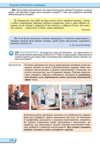 106
снови пу лі но о мовл нн
2 2 8 . Про ита те висловлення. На ому наголо у ть автори Чи ді сно на ва у
думку так ва ливо лікар вміти володіти словом У яких ще про есіях ва ливе
вміле володіння словом
стверджу , що якби до будь якого міста прибули оратор і лікар
і якби в народному зібранні зайшла суперечка, кого з дво обрати лі
карем, то на лікаря і дивитися б не с отіли, а обрали б того, то воло
діє словом, варто було б йому лише забажати
ато
кі б не були недоліки сучасної медицини, її те нічні можливості,
л дина завжди буде вірити лікар , який зуміє вислу ати, с валити,
виявити співчуття
. д С т к рі
2 2 9 . ПОСПІЛКУЙТЕСЯ. Чи згодні ви з тим що риторика це наука успіху та
мистецтво мовної реалізації осо истості Чому на ва у думку л ди прагнуть
пізнати секрети ці ї науки е в су асному світі нео хідні знання законів і се
кретів риторики
С час ість учасна риторика як наука переконання засобами мови ви
одить далеко за межі публіцистични промов она має
широке застосування в різни мовленнєви ситуація як
усього суспільства, так й окреми мовців міння перекон
ливо говорити набуває особливого значення в законодав
стві, бізнесі, суді, виробни тві, освіті, оліти і, банківській
с ері тощо
ніверсальність риторики полягає в її необ ідності л дині
будь якої професії, навіть незалежно від того, чи пов’язана
її професійна діяльність з умінням спілкуватися, говорити,
бо уміння управляти своїм мисленням і мовленням, як
правило, дає можливість л дині повніше реалізувати себе,
свої здібності в обраній спеціальності Від уміння говорити
нерідко залежить ус іх авторитет кар ра.
 