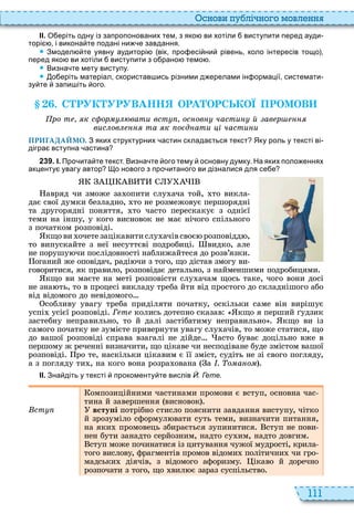 111
снови пу лі но о мовл нн
ІІ. О еріть одну із запропонованих тем з яко ви хотіли виступити перед ауди
торі і викона те подані ни е завдання.
 Змодел те уявну аудиторі вік про есі ни рівень коло інтересів тощо
перед яко ви хотіли виступити з о рано темо .
 Визна те мету виступу.
 о еріть матеріал скористав ись різними д ерелами ін ормації системати
зу те запи іть ого.
. С РУК УРУВАНН ОРА ОРСЬКОЇ ПРОМОВ
ро т к с ор вати вст ос ов части й ав р
вис ов та к о д ати і части и
ПРИГАДАЙМО. З яких структурних астин склада ться текст Яку роль у тексті ві
дігра вступна астина
2 3 9 . І. Про ита те текст. Визна те ого тему основну думку. На яких поло еннях
акценту увагу автор о нового з про итаного ви дізналися для се е
авряд чи зможе за опити слу ача той, то викла
дає свої думки безладно, то не розмежовує першорядні
та другорядні поняття, то часто перескакує з однієї
теми на іншу, у кого висновок не має нічого спільного
з початком розповіді
кщо ви очете зацікавити слу ачів своє розповідд ,
то випускайте з неї несуттєві подробиці видко, але
не порушу чи послідовності наближайтеся до розв’язки
оганий же оповідач, раді чи з того, що дістав змогу ви
говоритися, як правило, розповідає детально, з найменшими подробицями
кщо ви маєте на меті розповісти слу ачам щось таке, чого вони досі
не зна ть, то в процесі викладу треба йти від простого до складнішого або
від відомого до невідомого
собливу увагу треба приділяти початку, оскільки саме він вирішує
успі усієї розповіді Ãåòå колись дотепно сказав кщо я перший удзик
застебну неправильно, то й далі застібатиму неправильно кщо ви із
самого початку не зумієте привернути увагу слу ачів, то може статися, що
до вашої розповіді справа взагалі не дійде асто буває доцільно вже в
першому ж реченні визначити, що цікаве чи несподіване буде змістом вашої
розповіді ро те, наскільки цікавим є її зміст, судіть не зі свого погляду,
а з погляду ти , на кого вона розра ована а . о а о
ІІ. Зна діть у тексті прокоменту те вислів Й. Гете.
ст
омпозиційними частинами промови є вступ, основна час
тина й завершення висновок
всту і потрібно стисло пояснити завдання виступу, чітко
й зрозуміло сформул вати суть теми, визначити питання,
на яки промовець збирається зупинитися ступ не пови
нен бути занадто серйозним, надто су им, надто довгим
ступ може починатися із цитування чужої мудрості, крила
того вислову, фрагментів промов відоми політични чи гро
мадськи діячів, з відомого афоризму ікаво й доречно
розпочати з того, що вил є зараз суспільство
 