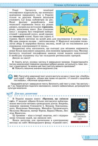 113
снови пу лі но о мовл нн
чені нституту те нічної
теплофізики підра ували, що потенціал
заміщення природного газу в країні
тільки за ра унок біомаси від одів
становить , млрд кубометрів на рік
аші фа івці розробля ть нові
те нології отримання тепла від різни
джерел, наприклад вугільни териконів,
річок, затоплени ша т ля сільськи
шкіл і лікарень був створений найпро
стіший і дешевший котел, який прац є
на тюкованій соломі дин т к горить
години ього вистачає на цілий день для опал вання й нагріву води
е одне джерело палива сміттєзвалища аріуполі запущено те но
логі збору й переробки біогазу звалищ, який іде на спал вання для
отримання електроенергії й тепла
априкінці очу наголосити, що сьогодні для місцеви керівників
немає більш важливого завдання, ніж економія природного газу а івці
нституту те нічної теплофізики завжди готові надати консультації
й необ ідну підтримку під час складання регіональни програм
яку за увагу
ІІ. Ука іть вступ основну астину завер ення промови. характеризу те
тактику мовленн вої поведінки науковця ді рані докази актуальність теми кон
такт з аудиторі . Чи мо на це текст виступу вва ати зразковим
ІІІ. Поясніть лекси не зна ення виділених слів.
2 4 2 . Підготу те невелики текст усного виступу на одну з таких тем: «Найбіль-
ший скарб – здоров’я» Кожен має право на щастя» «У злагоді з природою
та людьми» «Життєві пріоритети».
Продума те вступ і завер ення тексту. Виголосіть сві текст у класі. Час виступу
до хв. Намага теся подолати хвил вання сказати на ва ливі е дотримуватися
культури мовлення.
країні видано книгу Промови о змінили
світ виданні зібрано більше шістдесяти найяскра
віши виступів світови громадськи діячів окрема,
наведено промови лизавети , огдана мельниць
кого, аполеона онапарта, и айла рушевського,
ельсона андели, матері ерези, арака бами, ео
ніда равчука
і промови ві и в історії л дства, які є відправ
ними точками подій, що змінили світ
нига доступна для прочитання в електронному
вигляді на сайті іжнародного фонду диний світ
ля ва до и ливі
 
