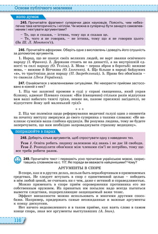 116
снови пу лі но о мовл нн
2 4 5 . Про ита те рагмент супере ки двох науковців. Поясніть им не ез
пе на така категори ність і нігілізм. Чи мо на в супере ці ути занадто самовпев
неним і нехтувати аргументами
е, що я сказав, істина, тому що я сказав це
е, чого я не говорив, не істина, тому що я не говорив цього
а . . о т ск
оло умо
2 4 6 . Про ита те а оризми. О еріть одне з висловлень і доведіть ого слу ність
за допомого аргументів.
арод, що не шанує свої велики л дей, не варт звання освіченого
народу ( . ра ко) ержави стоять не на династії, а на внутрішній єд
ності та силі народу ( . іга) ова перша зброя в боротьбі виживе
мова, виживе й ітчизна ( . ьч ко) о більше в народі байдужи
я , то трагічніша доля народу ( . агр ь ий) рава без обов’язків
то сваволя ( с кра ка)
2 4 7 . Озна омтеся з мовленн вими ситуаціями. Які некоректні при оми застосо
вано в ко ні з них
ід час за исної промови в суді у справі священика, який украв
білизну, адвокат левако сказав ін священик стільки разів відпускав
вам ваші набагато тяжчі грі и, невже ви, панове присяжні засідателі, не
відпустите йому цей маленький грі
ід час полеміки щодо реформування медичної галузі один з опонентів
на початку виступу звернувся до свого суперника з такими словами е ви
кликає сумнівів ваша глибока ерудиція и розумна л дина, тому не будете
заперечувати, що нам необ ідно запроваджувати стра ову медицину
2 4 8 . о еріть кілька аргументів що спростувати одну з наведених тез.
е а світа робить л дину залежно від знань і не дає їй свободи
е а озподіляти обов’язки між членами сім’ї не потрібно, тому що
все треба робити разом
поп а йт в па а
2 4 9 . Про ита те текст і перека іть усно про итане українсько мово скорис
тав ись словником на с. . Які поради ви вва а те на цінні ими Чому
споре, как и в други дела , нельзя б ть неразборчив м в применяем
средства е следует вступать в спор с единственной цель победить
в н м л бой ценой, не считаясь ни с чем, даже с истиной и справедливость
ожно применять в споре при м опровержения противника его же
собственн м оружием з принят им пос лок надо всегда п таться
в вести следствия, подкрепля щие защищаем й вами тезис
ффект внезапности можно использовать и многими другими спосо
бами апример, придержать сам е неожиданн е и важн е аргумент
к концу дискуссии
ет ничего недозволенного и в таком при ме, как взять слово в самом
конце спора, зная все аргумент в ступавши ( . ви )
 