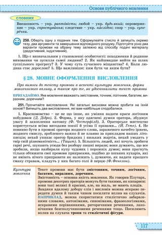 117
снови пу лі но о мовл нн
словни
незапность укр ра тîвість л бой укр дь кий опроверже
ние укр с рост вàííÿ следствие укр íàс ідок спор укр с
ðåчка
2 5 0 . О еріть одну з поданих тем. ормул те стисло запи іть окремо
тезу два аргументи та завер ення відповідного роздуму. Підготу те усно два
варіанти промови на о рану тему зале но від спосо у пода і матеріалу
дедуктивни індуктивни .
о є визначальним у становленні особистості по одження й родинне
ви овання чи зусилля самої л дини к найшвидше вийти на шля
суспільного прогресу чому суть сучасного міщанства оли л
дина стає доросло о важливіше ким бути чи яким бути
. МОВН О ОРМ НН В С ОВ НН
ро ви оги до т кст ро ови в ас кті к ьт ри ов ор и
ов вого в ив а тако ро т к доско а ити т кст ро ови
ПРИГАДАЙМО. Яке мовлення вва а ть змістовним то ним логі ним агатим ви
разним доре ним
2 5 1 . Про ита те висловлення. Які загальні висновки мо на зро ити на їхні
основі Випи іть два висловлення які вам на іль е сподо алися.
расномовство це не що інше, як уміння надати краси логічним
побудовам ( . ідро) орма, у яку одягнені думки оратора, збуджує
увагу й за оплення натовпу ( . ст р і д) раторське мистецтво
користується всіма вигодами поезії й усіма її правами ( . Г т ) е
повинно бути в промові оратора жодного слова, зараженого начебто ірже ,
жодного смислу, зробленого важко й не плавно за прикладом наши літо
писців не ай уникає оратор бридки і низьки жартів, не ай уводить у
твір свій різноманітність ( а ит) ільшість л дей, які очуть зробити
гарні речі, шука ть ус ди без розбору пишні вирази вони дума ть, що все
зробили, якщо назбирали купу чудови і порожні думок вони прагнуть
тільки обтяжити свої промови прикрасами, подібно до погани ку арів, які
не вмі ть нічого приправити як належить і, дума чи, як надати кращого
смаку стравам, кладуть у ни багато солі й перц ( . о )
Êóëüòóðà
ìîâëåííÿ
екст промови має бути змістовним, точним, логічним,
багатим, виразним, доречним
містовність основна якість мовлення к говорив лутар ,
промови декотри ораторів можуть бути такими, як кипариси
вони такі великі й красиві, але, на жаль, не ма ть плодів
авдяки вдалому добору слів і висловів можна яскраво пе
редати думки й таким чином посилити вплив на слу ачів
НАПРИКЛАД, можна скористатися стилістично забарвле
ними словами, антонімами, синонімами, фразеологізмами,
яскравими порівняннями, риторичними реченнями, лако
нічними безсполучниковими реченнями тощо осил ть
вплив на слу ача òðîïè та стилістичні ігури
 