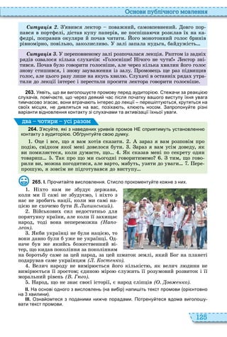 125
снови пу лі но о мовл нн
туа і ’явився лектор поважний, самовпевнений овго пор
пався в портфелі, дістав купу паперів, не поспіша чи розклав ї на ка
федрі, поправив окуляри й почав читати ого монотонний голос бринів
рівномірно, повільно, заколисливо залі запала нудьга, байдужість
туа і переповненому залі розпочалася лекція аптом із задні
рядів озвалося кілька слу ачів олосніше ічого не чути ектор зні
тився очав було говорити голосніше, але через кілька вилин його голос
знову стишився, і знову зауваження із залу ромовець ще раз підвищив
голос, але цього разу лише на якусь вил лу ачі в останні ряда утра
тили до лекції інтерес і перестали просити лектора говорити голосніше
2 6 3 . Уявіть що ви виголо у те промову перед аудиторі . те а и за реакці
слуха ів помі а те що ерез деяки ас після по атку ва ого виступу їхня увага
тим асово згаса вони втра а ть інтерес до лекції пере іпту ться крутяться на
своїх місцях не дивляться на вас позіха ть кл ть носом. Запропону те різні
варіанти відновлення контакту зі слуха ами та активізації їхньої уваги.
2 6 4 . З ясу те які з наведених уривків промов НЕ сприятимуть установленн
контакту з аудиторі . О рунту те сво думку.
це і все, що я вам отів сказати зараз я вам розповім про
поді , свідком якої мені довелося бути араз я вам усім доведу, як
ви помиляєтеся, коли думаєте, що к сказав мені по секрету один
товариш ак про що ми сьогодні говоритимемо тим, що гово
рили ви, можна погодитися, але варто, мабуть, узяти до уваги ере
прошу , я зовсім не підготувався до виступу
ва оти и усі а ом
2 6 5 . І. Про ита те висловлення. тисло прокоменту те ко не з них.
і то нам не збудує держави,
коли ми її самі не збудуємо, і ні то з
нас не зробить нації, коли ми самі на
ціє не с очемо бути . и и ський).
ійськови сил недостатньо для
порятунку країни, але коли її за ищає
народ, тоді вона непереможна (На о
о ).
кби українці не були націє , то
вони давно були б уже не українці д
наче був же якийсь божественний ві
тер, що кидав покоління за поколінням
на боротьбу саме за цей народ, за цей шматок землі, який ог на планеті
подарував саме українцям ( . ост ко).
елич народу не вимір ється його кількіст , як велич л дини не
вимір ється її зростом єдино міро служить її розумовий розвиток і її
моральний рівень ( . Г го).
арод, що не знає своєї історії, є народ сліпців ( . ов ко).
ІІ. На основі одного з висловлень на ви ір напи іть текст промови орі нтовно
на хвилини .
ІІІ. Озна омтеся з поданими ни е порадами. Потрену теся вдома виголо у
вати текст промови.
 