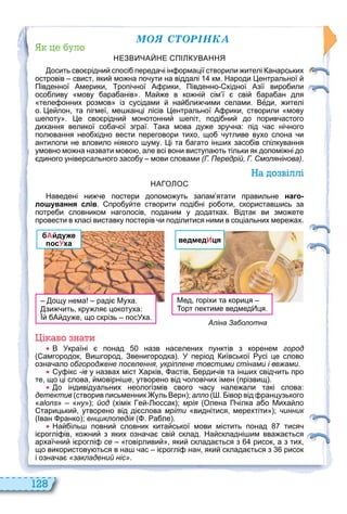 128
ÌÎß ÑÒÎÐІÍÊÀ
уло
НЕЗВ ЧА НЕ ПІ УВАННЯ
осить сво рідни спосі переда і ін ормації створили ителі анарських
островів свист яки мо на по ути на віддалі км. Народи ентральної
Південної Америки ропі ної А рики Південно хідної Азії виро или
осо ливу мову ара анів . Ма е в ко ні сім ї сві ара ан для
теле онних розмов із сусідами на ли ими селами. Веди ителі
о. е лон та пігмеї ме канці лісів ентральної А рики створили мову
епоту . е сво рідни монотонни епіт поді ни до порив астого
дихання великої со а ої зграї. ака мова ду е зру на: під ас ні ного
пол вання нео хідно вести переговори тихо що утливе вухо слона и
антилопи не вловило ніякого уму. і та агато ін их засо ів спілкування
умовно мо на назвати мово але всі вони виступа ть тільки як допомі ні до
диного універсального засо у мови словами (Г. Передрій, Г. Смолянінова).
а о віллі
НА О О
Наведені ни е постери допомо уть запам ятати правильне наго-
лошування слів. про у те створити поді ні ро оти скористав ись за
потре и словником наголосів поданим у додатках. Відтак ви змо ете
провести в класі виставку постерів и поділитися ними в соціальних мере ах.
бАйдуже
посУха
ощу нема раді Муха.
зи ить кру ля цокотуха:
А ду е що скрізь посУха.
ведмедИця
Мед горіхи та кориця
орт пектиме ведмед ця.
і аво нати
В Україні понад назв населених пунктів з коренем город
амгородок Ви город Звенигородка . У період иївської усі це слово
озна ало обгороджене поселення, укріплене товстими стінами і вежами.
у ікс -ів у назвах міст арків астів ерди ів та ін их свід ить про
те що ці слова мовірні е утворено від олові их імен прізвищ .
о індивідуальних неологізмів свого асу нале али такі слова:
детектив створив письменник уль Верн ; алло . івор від ранцузького
alons ну ; йод хімік е ссак ; мрія Олена П ілка а о Миха ло
тарицьки утворено від ді слова мріти виднітися мерехтіти ; чинник
Іван ранко ; енциклопедія . а ле .
На іль повни словник кита ської мови містить понад тися
і роглі ів ко ни з яких озна а сві склад. На складні им вва а ться
архаї ни і роглі се говірливи яки склада ться з рисок а з тих
що використову ться в на ас і роглі нан яки склада ться з рисок
і озна а «закладений ніс».
Аліна Заболотна
 