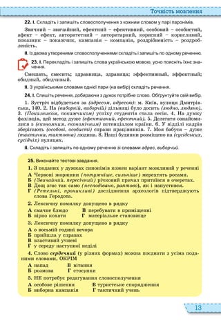 13
о ніст мовл нн
2 2 . І. кладіть і запи іть словосполу ення з ко ним словом у парі паронімів.
вичний звичайний, ефектний ефективний, особовий особистий,
афект ефект, авторитетний авторитарний, корисний корисливий,
показник покажчик, кампанія компанія, роздрібненість роздроб
леність
ІІ. Із двома утвореними словосполу еннями складіть і запи іть по одному ре енн .
2 3 . І. Перекладіть і запи іть слова українсько мово усно поясніть їхн зна
ення.
мешать, смесить здравница, здравица ффективн й, ффектн й
обидн й, обидчив й
ІІ. З українськими словами одні ї пари на ви ір складіть ре ення.
2 4 . І. пи іть ре ення до ира и з ду ок потрі не слово. О рунту те сві ви ір.
устріч відбудеться за (адр со адр со ) м иїв, вулиця митрів
ська, а (ви ор ій ви орчій) дільниці було досить ( д о д о)
( ока ико ока чико ) успі у студентів стала сесія а думку
фа івців, цей метод дуже ( ктив ий кт ий) елегати ознайоми
лися з ( ко о и ко о іч и ) потенціалом країни відділі кадрів
зберіга ть (осо ові осо исті) справи працівників оя бабуся дуже
(тактич а тактов а) л дина аші будинки розміщено на (с сідськи
с сід і ) вулиця
ІІ. кладіть і запи іть по одному ре енн зі словами адрес виборчий.
2 5 . Викона те тестові завдання.
1. подани у дужка синонімів кожен варіант можливий у реченні
À ервоні жоржини ( от і си ь і ) мере тять росами
Á ( вичай ий р січ ий) річковий причал притаївся в очерета
В ощ згас так само ( с одіва о ра тово , як і напустився
( т ь і ро ик иві) дослідження ар еологів підтверджу ть
слова еродота
. ексичну помилку допущено в рядку
À смачне бл до В перебувати в приміщенні
Á вірно ко ати матеріальне становище
. ексичну помилку допущено в рядку
À о восьмій годині вечора
Á прийшла у справа
В властивий учневі
у середу наступної неділі
. лово серде н у різни форма можна поєднати з усіма пода
ними словами,
À напад В вітання
Á розмова стосунки
. потребує редагування словосполучення
À особове рішення В туристське спорядження
Á виборна кампанія тактичний учень
 
