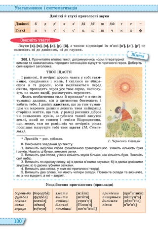 130
а ал н нн і сист мати а і
звінкі й глухі риголосні звуки
звінкі б д д з з дз дз ж дж ã
лухі п ò ò с с ц ц ш ч к ф
вуки в м н л р й , а також відповідні їм м’які [í л р ] не
належать ні до дзвінки , ні до глу и
2 6 8 . І. Про ита те вголос текст дотриму ись норм літературної
вимови та намага ись передати інтонаці від уття ліри ного героя. о еріть
сві варіант заголовка.
ранкові, й вечірні дороги чаять у собі та м
íèöþ, сподівання і жаль скільки не збира
єшся в ті дороги, вони колива ться перед
очима, про одять через усе твоє серце, наснову
ть на нього надії, розмоту ть пережите
кась незбагненна сила й принада є в синім
туманці далини, він з дитинства бентежить і
вабить тебе довіку зда ться, що за тим туман
цем чи маревом далини лежить твоя найкраща
сторінка життя, що там, у рамці росяни дібров
чи синьооки луків, загубився такий закуток
землі, який не снився і геніям ідродження,
що, може, там по ранішні чи вечірні роса
поспішає назустріч тобі твоє ùàñòÿ ( . Ст ь
а )
ри àда рос соблазн
ІІ. Викона те завдання до тексту.
. Запи іть виділені слова онети но транскрипці . Ука іть кількість укв
і звуків. Назвіть ці укви вимовте звуки.
. Випи іть два слова у яких кількість звуків іль а ні кількість укв. Поясніть
сві ви ір.
. Випи іть по одному слову: а із двома м якими звуками; із двома дзвінкими
звуками; в із двома гу ними звуками.
. Випи іть два слова у яких всі приголосні тверді.
. Випи іть два слова які ма ть отири склади. Позна те склади та визна те
які з них відкриті а які закриті.
Г. р ко. Світ о
вимови та намага ись передати інтонаці від уття ліри ного героя. о еріть
итт
У одібнення риголосних риклади
ороòь а бороä бà
ò о фуäбîл
âîê а во зàл
ëåãко лåхко
çс в ñ óнув
ç ати æ àти
ç ити ø èти
к и і книç ц і
і о÷ і б’ѕлоö і
ос і і пос м’іñ ц і
ри іñ и прие
н іø и
и тьсÿ пèшуö а
диви сÿ дèâèе
ñ а
іñíÿ п’ѕñ н а
в ніт ува у
 