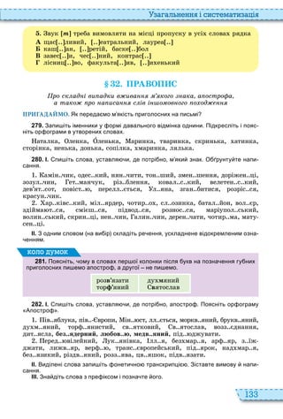 133
а ал н нн і сист мати а і
. вук ò треба вимовляти на місці пропуску в усі слова рядка
А щас ливий, еатральний, лауреа
каш ан, ретій, баске бол
В завес и, чес ний, контрас
лісниц во, факульта ив, и енький
. ПРАВОП С
ро ск ад і ви адки в ива кого ака а остро а
а тако ро а иса с ів і о ов ого о од
ПРИГАДАЙМО. Як переда мо м якість приголосних на письмі
2 7 9 . Запи іть іменники у ормі давального відмінка однини. Підкресліть і пояс
ніть ор ограми в утворених словах.
аталка, ленка, Îленька, аринка, тваринка, скринька, атинка,
сторінка, ненька, донька, сопілка, маринка, лялька
2 8 0 . І. пи іть слова уставля и де потрі но м яки знак. О рунту те напи
сання.
амін чик, одес кий, нян чити, тон ший, змен шення, доріжен ці,
зозул чин, ет манчук, різ блення, ковал с кий, велетен с кий,
дев’ят сот, повіст , перелл ється, л яна, зган битися, розріс ся,
красун чик
ар ківс кий, міл ярдер, чотир о , сл озинка, батал йон, вол єр,
здійма т ся, смієш ся, підвод ся, рознос ся, маріупол ський,
волин ський, скрин ці, нен чин, алин чин, дерен чати, чотир ма, мату
сен ці
ІІ. З одним словом на ви ір складіть ре ення ускладнене відокремленим озна
енням.
2 8 1 . Поясніть ому в словах пер ої колонки після укв на позна ення гу них
приголосних пи емо апостро а другої не пи емо.
розâ’язати
тор ’яний
ду мяний
âятослав
оло умо
2 8 2 . І. пи іть слова уставля и де потрі но апостро . Поясніть ор ограму
Апостро .
ів яблука, пів вропи, ін ст, лл ється, моркв яний, брукв яний,
ду м яний, торф янистий, св ятковий, в ятослав, возз єднання,
дит ясла, без..ядерний, любов..ю, медв..яний, під джувати
еред вілейний, ук янівка, лл я, без мар я, арф яр, з їж
джати, лижв яр, верф , транс європейський, під ярок, над мар я,
без язикий, різдв яний, розз ява, цв яшок, підв язати
ІІ. Виділені слова запи іть онети но транскрипці . Зіставте вимову напи
сання.
ІІІ. Зна діть слова з пре іксом і позна те ого.
 