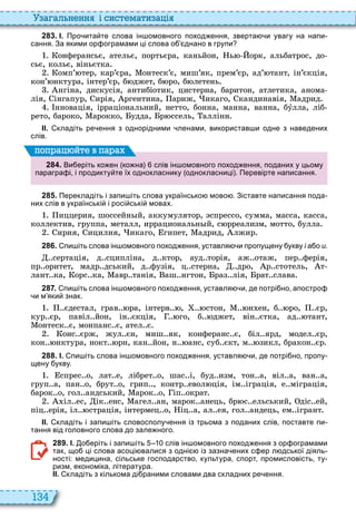 134
а ал н нн і сист мати а і
2 8 3 . І. Про ита те слова ін омовного поход ення зверта и увагу на напи
сання. За якими ор ограмами ці слова о днано в групи
онферансьє, ательє, портьєра, каньйон, ь орк, альбатрос, до
сьє, кольє, віньєтка
омп’ тер, кар’єра, онтеск’є, миш’як, прем’єр, ад’ тант, ін’єкція,
кон’ нктура, інтер’єр, б джет, б ро, б летень
нгіна, дискусія, антибіотик, цистерна, баритон, атлетика, анома
лія, інгапур, ирія, ргентина, ариж, икаго, кандинавія, адрид
нновація, ірраціональний, нетто, бонна, манна, ванна, бóлла, ліб
рето, бароко, арокко, удда, р ссель, аллінн
ІІ. кладіть ре ення з однорідними ленами використав и одне з наведених
слів.
2 8 4 . Ви еріть ко ен ко на слів ін омовного поход ення поданих у цьому
парагра і і продикту те їх однокласнику однокласниці . Перевірте написання.
поп а йт в па а
2 8 5 . Перекладіть і запи іть слова українсько мово . Зіставте написання пода
них слів в українські і росі ські мовах.
иццерия, шоссейн й, аккумулятор, спрессо, сумма, масса, касса,
коллектив, группа, металл, иррациональн й, с рреализм, мотто, булла
ирия, ицилия, икаго, гипет, адрид, лжир
2 8 6 . пи іть слова ін омовного поход ення уставля и пропущену укву і а о и.
сертація, д сципліна, д ктор, ауд торія, аж отаж, пер ферія,
пр оритет, мадр дський, д фузія, ц стерна, дро, р стотель, т
лант ка, орс ка, авр танія, аш нгтон, раз лія, рат слава
2 8 7 . пи іть слова ін омовного поход ення уставля и де потрі но апостро
и м яки знак.
єдестал, грав ра, інтерв , стон, н ен, б ро, єр,
кур єр, павіл йон, ін єкція, го, б джет, він єтка, ад тант,
онтеск є, монпанс є, ател є
онс єрж, жул єн, миш як, конферанс є, біл ярд, модел єр,
кон нктура, нокт рн, кан йон, н анс, суб єкт, м зикл, бракон єр
2 8 8 . І. пи іть слова ін омовного поход ення уставля и де потрі но пропу
щену укву.
спрес о, лат е, лібрет о, шас і, буд изм, тон а, віл а, ван а,
груп а, пан о, брут о, грип , контр евол ція, ім іграція, е міграція,
барок о, гол андський, арок о, іп ократ
іл ес, ік енс, агел ан, марок анець, бр с ельський, діс ей,
піц ерія, іл страція, інтермец о, іц а, ал ея, гол андець, ем ігрант
ІІ. кладіть і запи іть словосполу ення із трьома з поданих слів поставте пи
тання від головного слова до зале ного.
2 8 9 . І. о еріть і запи іть слів ін омовного поход ення з ор ограмами
так що ці слова асоці валися з одні із зазна ених с ер л дської діяль
ності: медицина сільське господарство культура спорт промисловість ту
ризм економіка література.
ІІ. кладіть з кількома ді раними словами два складних ре ення.
 