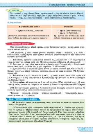 137
а ал н нн і сист мати а і
словни
олтлив й укр а акóчий лучезарн й укр ос й èй, со сÿй ий
обильн й укр р с èй отрадно укр відрàд о ропот укр гî і
томно укр ìëîс о трепетать укр трі отѕти трі отàòè
ПОРІВНЯЙМО:
агатозначне слово Омоніми
 р ( та а ітака)
ексичні значення цього слова пов’язані
між собо , виплива ть одне з одного
 ран ( ива ь ика)
 ран ( ідйо ий)
і слова не пов’язані між
собо лексичним значенням
ри омонімії маємо різні слова, а при багатозначності одне слово з різ
ними значеннями
2 9 3 . Визна те у яких парах ре ень виділені слова омоніми а в яких
агатозна ні. О рунту те сво думку. Випи іть словосполу ення а о грамати ні
основи з омонімами.
С івають чумаки риплими басами ( . ов ко) надвечірній
тиші скрипучо с івав сніг під стиславовими чобітьми ( . и к)
ишива на сині ріки ÿñåí місяць іздаля ( . и ьський). ичі в га
перекликались, та ÿñåí раз у раз скрипів ( . вч ко).
івча біжить в тяжкім одчаї, êîñà їй плечі устеляє ( . Ст ь а ).
осарі косять, а вітер повіває, шовкова трава на êîñè полягає ( . ро ив
и ький).
асильки у полі, васильки у олі, і у тебе, мила, васильки з під вій
( . Сос ра) очу оселитися в иєві буду прац вати на олі культури
( . Са ій ко).
й не світи, місяченьку, та й на той перелаз (Нар. творчість) див
л сь у небо, дальнє та широке, де летять у безвість зоряні світи ( . Сос ра).
2 9 4 . Зіставте подані українські росі ські слова. Зна діть мі мовні омоніми та
поясніть відмінність у їхніх лекси них зна еннях.
оловік человек, неділя неделя, вродливий уродлив й, луна
луна, уставати уставать
2 9 5 . Визна те у яких двох ре еннях у ито архаїзми а в яких історизми. Від
повідь о рунту те.
скіфський кінь із мазаної ати умацьким ля ом зорі прогор
тає ( . рач). рекрасний иєве на предковічни гора ногостра
дальному вала тобі, вала ( . и ьський). ци одно слово бл
ас, пане озний , і аз, вищеупом’янутий, викона присягу о вірнім
і вічнім со зі з тобо ( . от р вський). ут іч стояла, тут гули
майдани, димилися козацькі курені, змагались семеряги і жупани, лу
нали горді і сумні пісні ( . рай ара)
ва оти и усі а ом
в ніт ува у
 