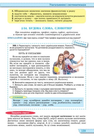 139
а ал н нн і сист мати а і
. правильно визначено значення фразеологізму в рядку
À надути губи образитись, виявити невдоволення
Á спустити на земл змусити когось не втрачати почуття реальності
В рильце в пушку про когось привітного й лагідного
черв’ячок точить непокоять тяжкі, гніт чі роздуми
. У ОВА С ОВА. С ОВО В Р
ро о тт ор и р ікс корі ь с ікс акі ч
а тако ро ос ов і с осо и с овотвор в кра ській ові
ПРИГАДАЙМО. о таке корінь слова Чим пре ікс відрізня ться від кореня
3 0 0 . І. Перекладіть і запи іть текст українсько мово . Поясніть
як ви розумі те про итане. Чи допомага роздратованість і воро ість
досягти порозуміння
сли в прид те ко мне со сжат ми
кулаками, я дума , что и мои кулаки
сожмутся так же крепко, как и ваши
о если в прид те и скажете а
вайте поговорим, а при рас ождении
во взгляда постараемся понять, в ч м
они , то вскоре обнаружим, что м не
так уж далеки друг от друга, что
пунктов, по котор м м с одимся,
гораздо больше сли у нас ватит терпения, искренности и желания
прийти к согласи , то м прид м к нему ( . и ьсо )
ІІ. Викона те завдання до тексту записаного українсько мово .
. Випи іть два слова які ма ть дві іль е мор ем. оз еріть ці слова за
удово .
. Випи іть по одному слову з нульовим закін енням і ез закін ення.
. Наведіть приклади похідних слів. Від яких слів їх утворено
. о еріть усно до слів терпіння і згода по два спільнокореневих.
словни
скоре укр а àðîì давайте поговорим укр оговорѕìî
крепко укр ìѕöíî рас ождение укр ро ѕ ість сжат й
укр стèс ий согласие укр гîда
Перекладіть і запи іть текст українсько мово . Поясніть
як ви розумі те про итане. Чи допомага роздратованість і воро ість
тосун и
отрібно розрізняти слова, які ма ть нульові закінчення та які закін
чень взагалі не ма ть ак, слова д , вір ма ть нульове закінчення
остатньо лише змінити форму ци слів, як закінчення ста ть види
мими звуковими д а, вор а от у слова видко аоди і о і
закінчень немає, навіть нульови , бо ці слова незмін вані
в ніт ува у
 
